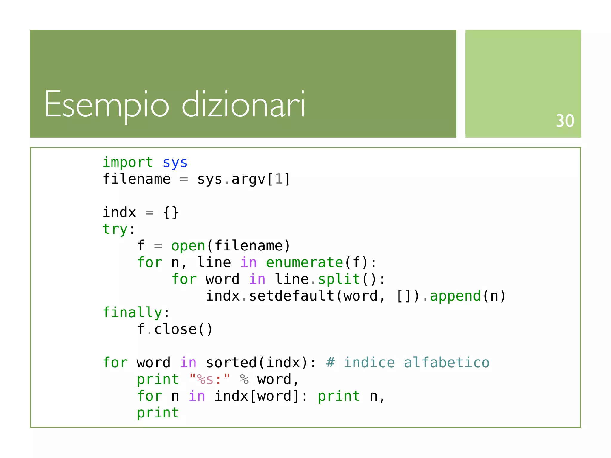 Esempio dizionari                                     30

   import sys
   filename = sys.argv[1]

   indx = {}
   try:
       f = open(filename)
        for n, line in enumerate(f):
            for word in line.split():
                indx.setdefault(word, []).append(n)
   finally:
       f.close()

   for word in sorted(indx): # indice alfabetico
       print "%s:" % word,
       for n in indx[word]: print n,
       print
 