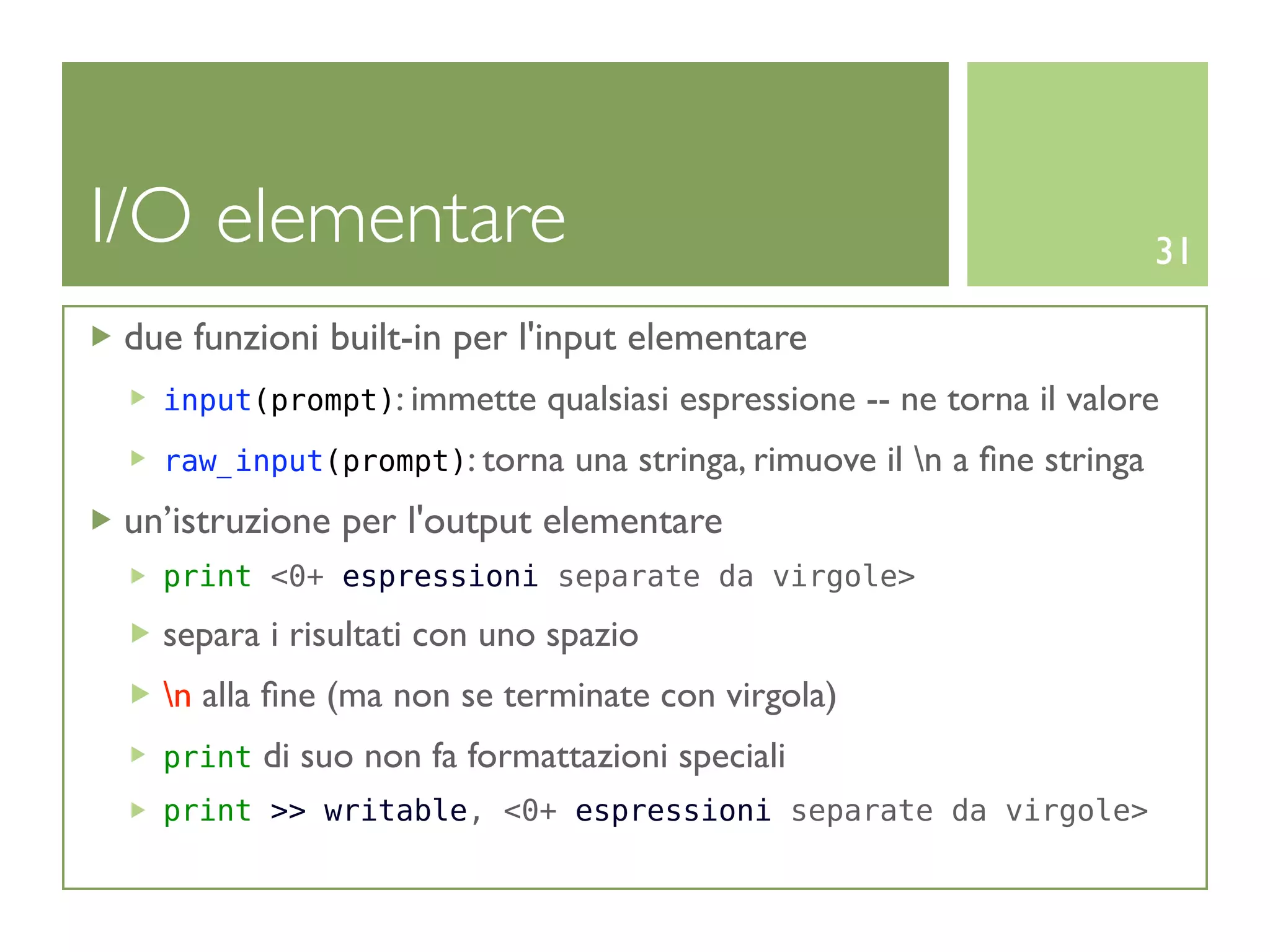 I/O elementare                                                             31

 due funzioni built-in per l'input elementare
   input(prompt): immette     qualsiasi espressione -- ne torna il valore
   raw_input(prompt): torna     una stringa, rimuove il n a ﬁne stringa
 un’istruzione per l'output elementare
   print <0+ espressioni separate da virgole>

   separa i risultati con uno spazio
   n alla ﬁne (ma non se terminate con virgola)
   print   di suo non fa formattazioni speciali
   print >> writable, <0+ espressioni separate da virgole>
 