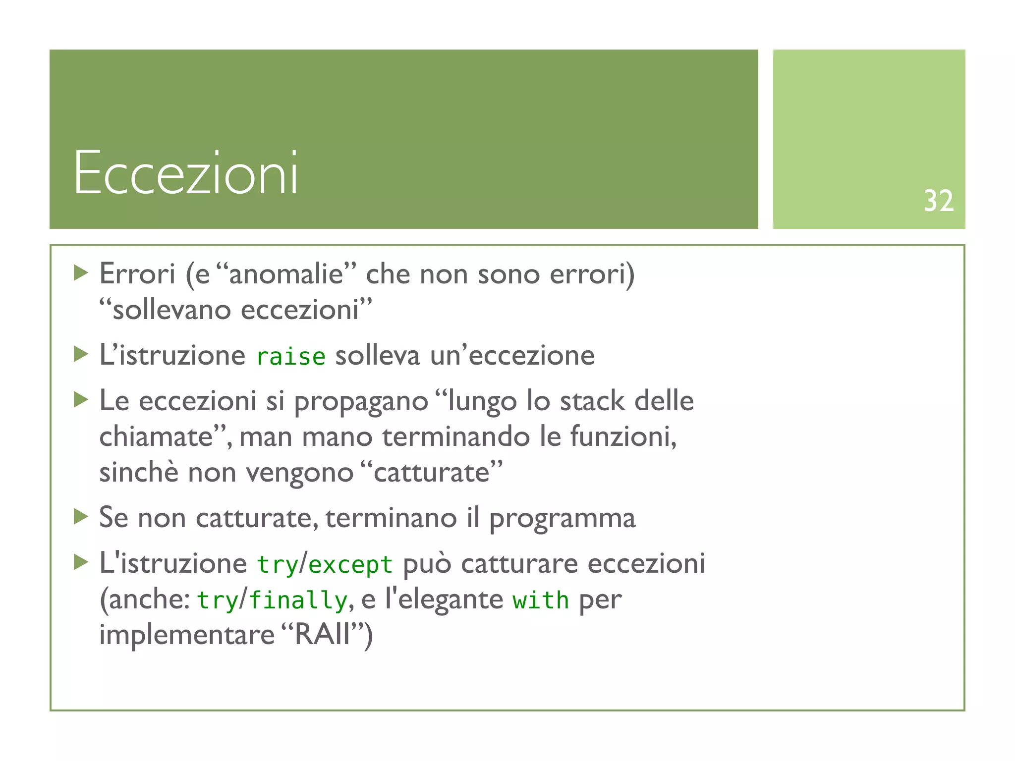 Eccezioni                                          32

 Errori (e “anomalie” che non sono errori)
 “sollevano eccezioni”
 L’istruzione raise solleva un’eccezione
 Le eccezioni si propagano “lungo lo stack delle
 chiamate”, man mano terminando le funzioni,
 sinchè non vengono “catturate”
 Se non catturate, terminano il programma
 L'istruzione try/except può catturare eccezioni
 (anche: try/finally, e l'elegante with per
 implementare “RAII”)
 