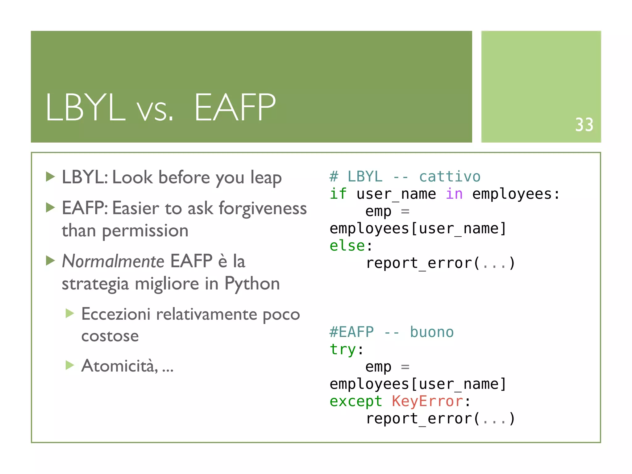LBYL vs. EAFP                                                  33

LBYL: Look before you leap        # LBYL -- cattivo
                                  if user_name in employees:
EAFP: Easier to ask forgiveness       emp =
than permission                   employees[user_name]
                                  else:
Normalmente EAFP è la                 report_error(...)
strategia migliore in Python
  Eccezioni relativamente poco
  costose                         #EAFP -- buono
                                  try:
  Atomicità, ...                      emp =
                                  employees[user_name]
                                  except KeyError:
                                      report_error(...)
 