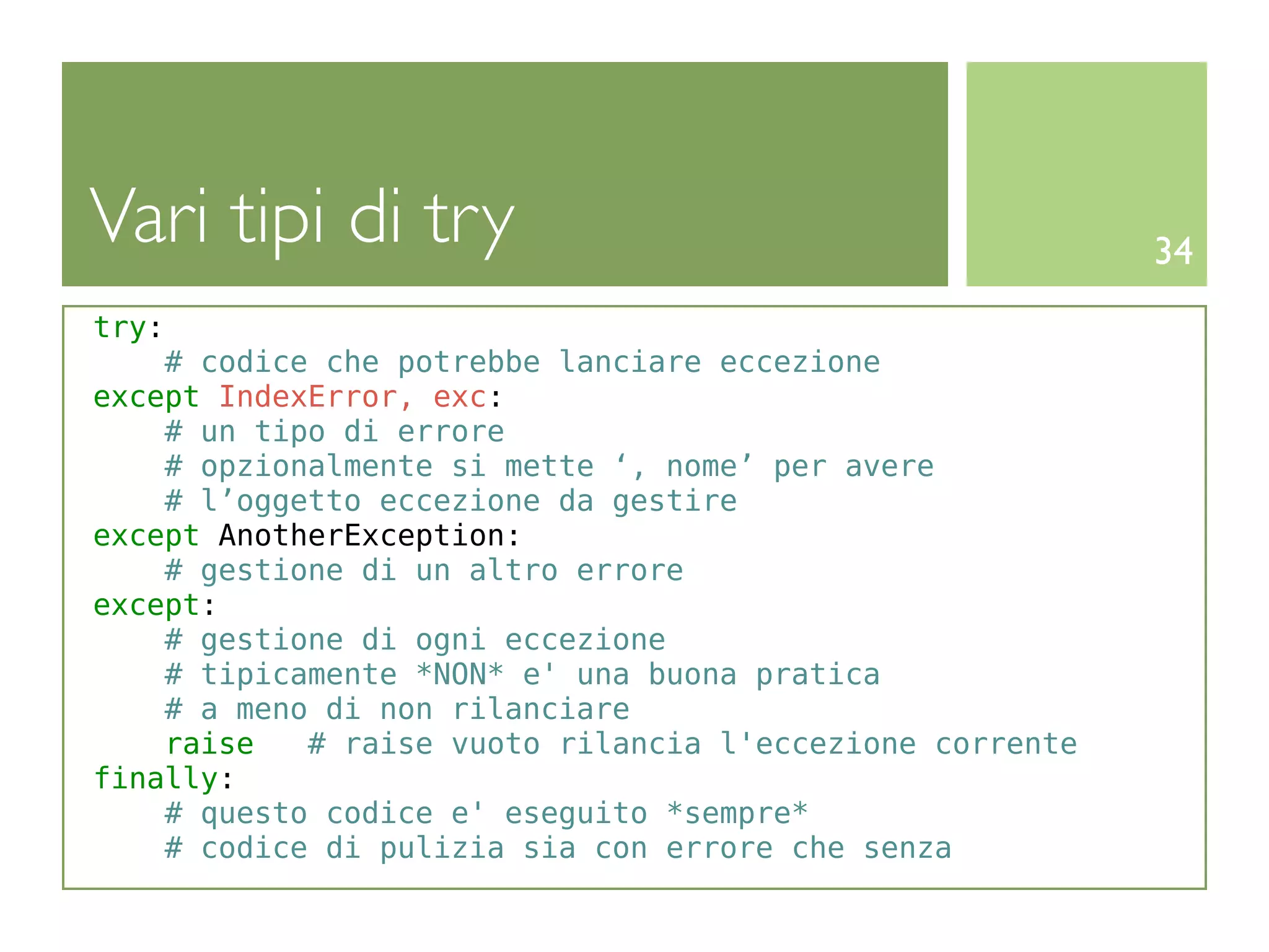 Vari tipi di try                                          34
try:
    # codice che potrebbe lanciare eccezione
except IndexError, exc:
    # un tipo di errore
    # opzionalmente si mette ‘, nome’ per avere
    # l’oggetto eccezione da gestire
except AnotherException:
    # gestione di un altro errore
except:
    # gestione di ogni eccezione
    # tipicamente *NON* e' una buona pratica
    # a meno di non rilanciare
    raise   # raise vuoto rilancia l'eccezione corrente
finally:
    # questo codice e' eseguito *sempre*
    # codice di pulizia sia con errore che senza
 