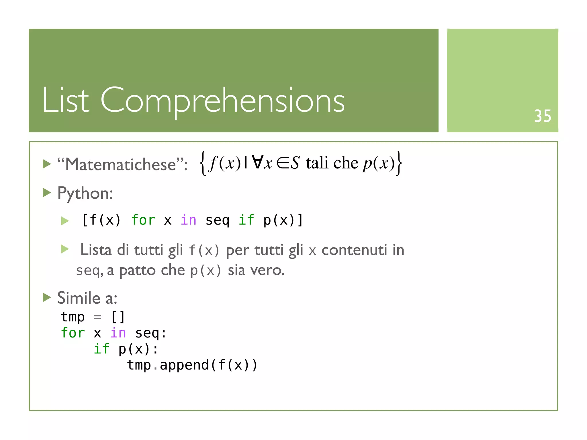 List Comprehensions                                       35

“Matematichese”:     { f (x) | ∀x ∈S tali che p(x)}
Python:
   [f(x) for x in seq if p(x)]

   Lista di tutti gli f(x) per tutti gli x contenuti in
  seq, a patto che p(x) sia vero.

Simile a:
 tmp = []
 for x in seq:
     if p(x):
         tmp.append(f(x))
 