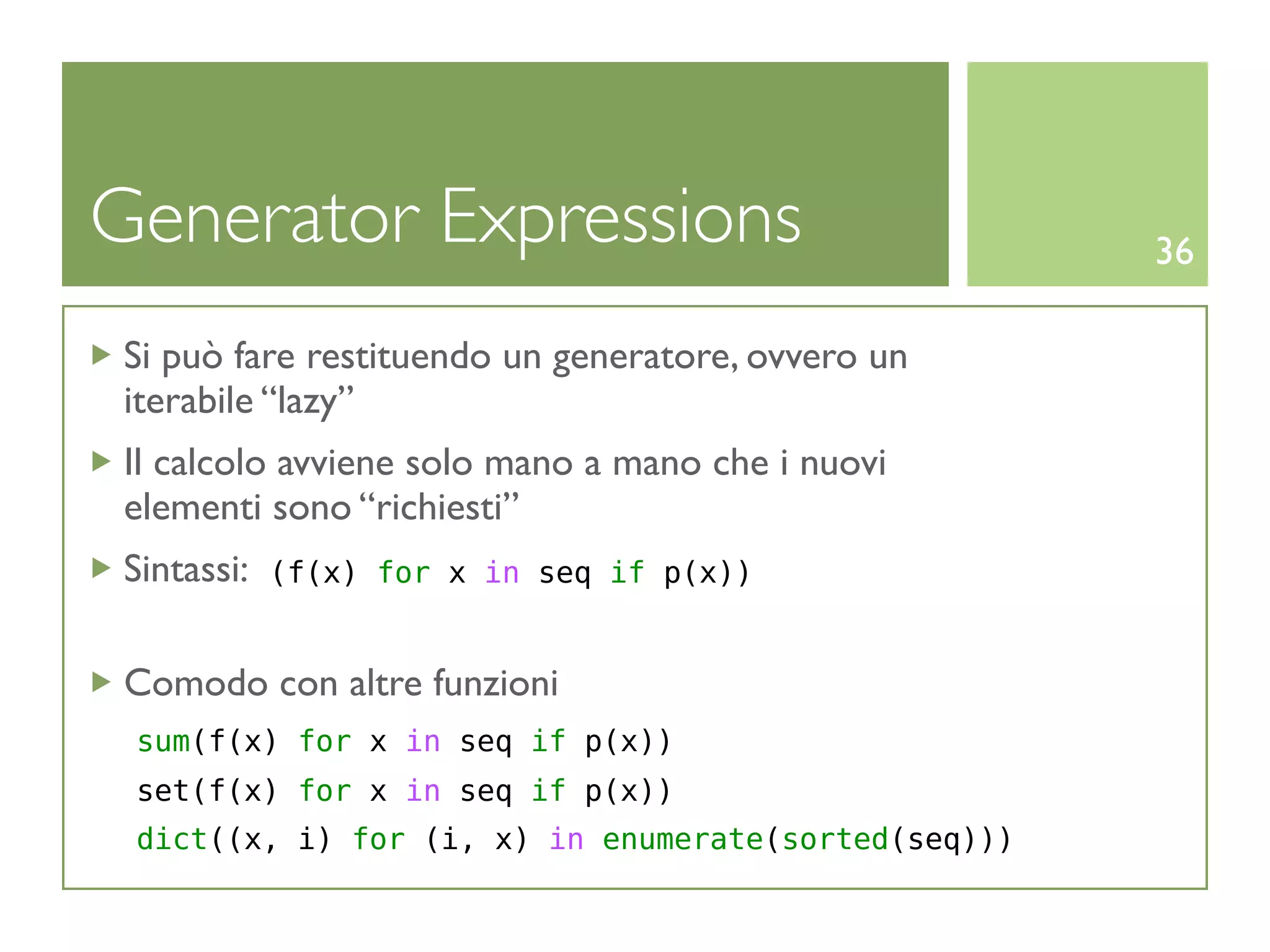 Generator Expressions                                36

 Si può fare restituendo un generatore, ovvero un
 iterabile “lazy”
 Il calcolo avviene solo mano a mano che i nuovi
 elementi sono “richiesti”
 Sintassi:   (f(x) for x in seq if p(x))


 Comodo con altre funzioni
 sum(f(x) for x in seq if p(x))
 set(f(x) for x in seq if p(x))
 dict((x, i) for (i, x) in enumerate(sorted(seq)))
 