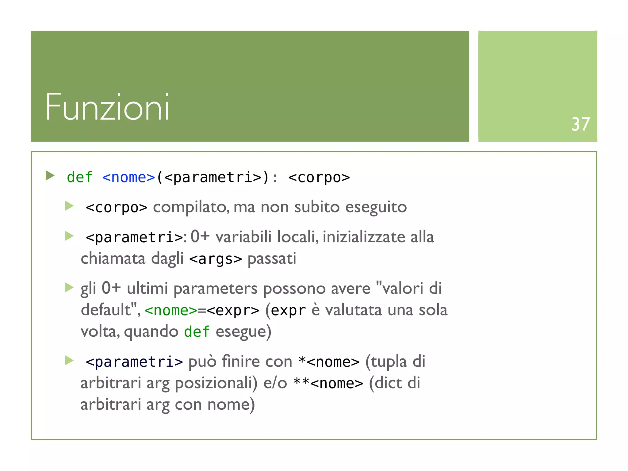 Funzioni                                                    37

 def <nome>(<parametri>): <corpo>

   <corpo>   compilato, ma non subito eseguito
   <parametri>: 0+ variabili locali, inizializzate   alla
  chiamata dagli <args> passati
  gli 0+ ultimi parameters possono avere "valori di
  default", <nome>=<expr> (expr è valutata una sola
  volta, quando def esegue)
   <parametri>    può ﬁnire con *<nome> (tupla di
  arbitrari arg posizionali) e/o **<nome> (dict di
  arbitrari arg con nome)
 