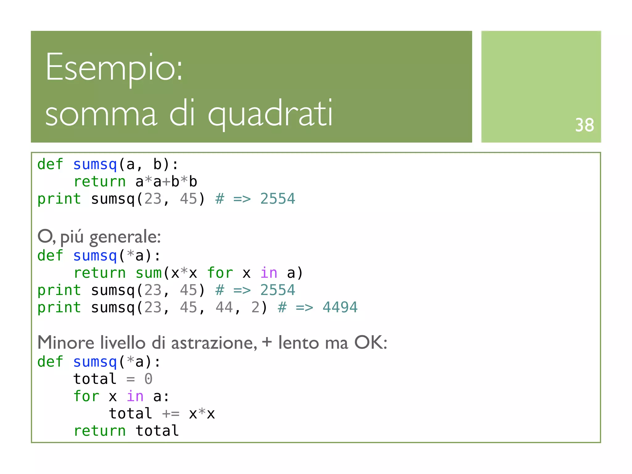 Esempio:
somma di quadrati                              38
def sumsq(a, b):
    return a*a+b*b
print sumsq(23, 45) # => 2554

O, piú generale:
def sumsq(*a):
    return sum(x*x for x in a)
print sumsq(23, 45) # => 2554
print sumsq(23, 45, 44, 2) # => 4494

Minore livello di astrazione, + lento ma OK:
def sumsq(*a):
    total = 0
    for x in a:
        total += x*x
    return total
 