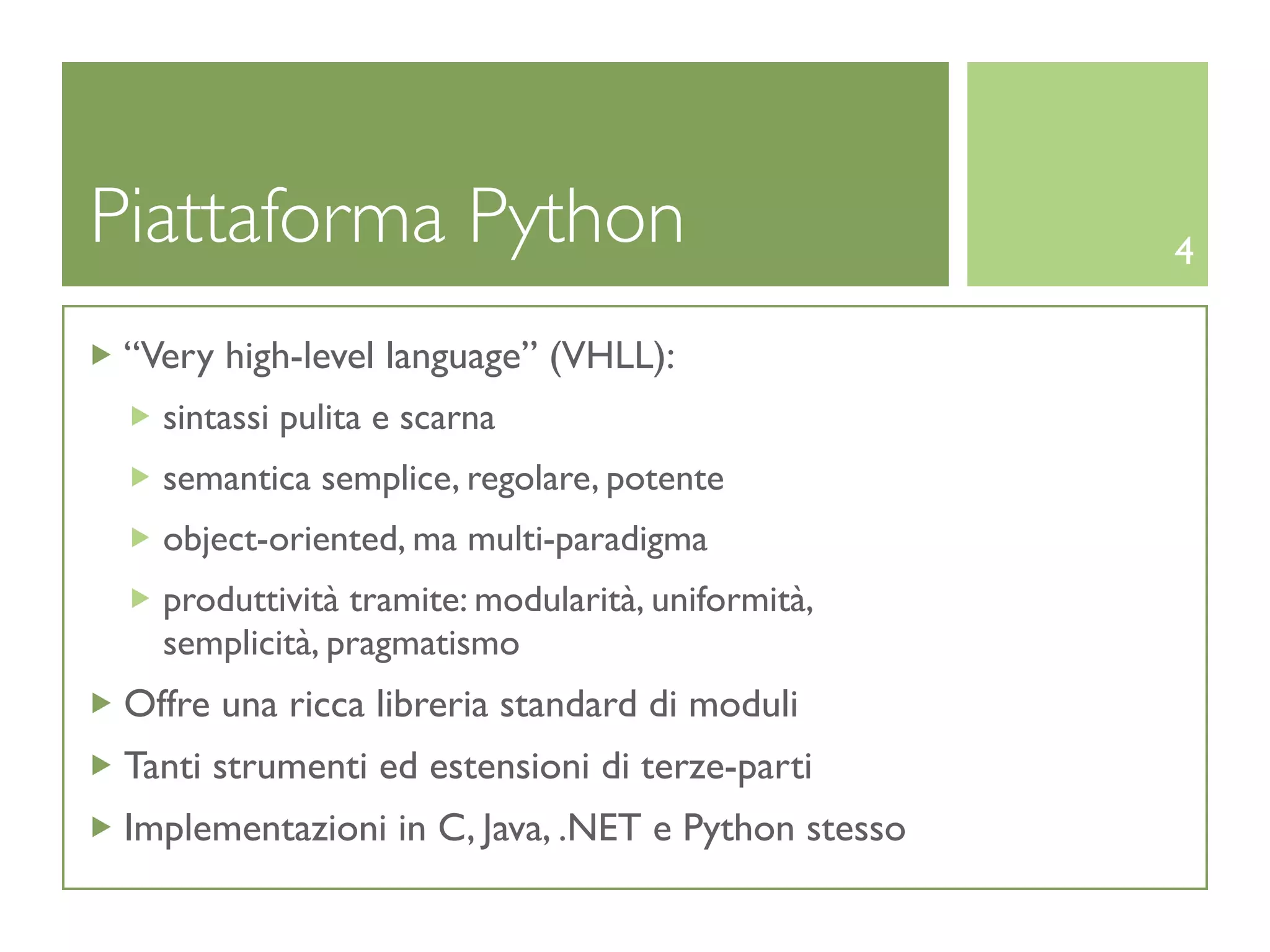 Piattaforma Python                                  4

 “Very high-level language” (VHLL):
   sintassi pulita e scarna
   semantica semplice, regolare, potente
   object-oriented, ma multi-paradigma
   produttività tramite: modularità, uniformità,
   semplicità, pragmatismo
 Offre una ricca libreria standard di moduli
 Tanti strumenti ed estensioni di terze-parti
 Implementazioni in C, Java, .NET e Python stesso
 