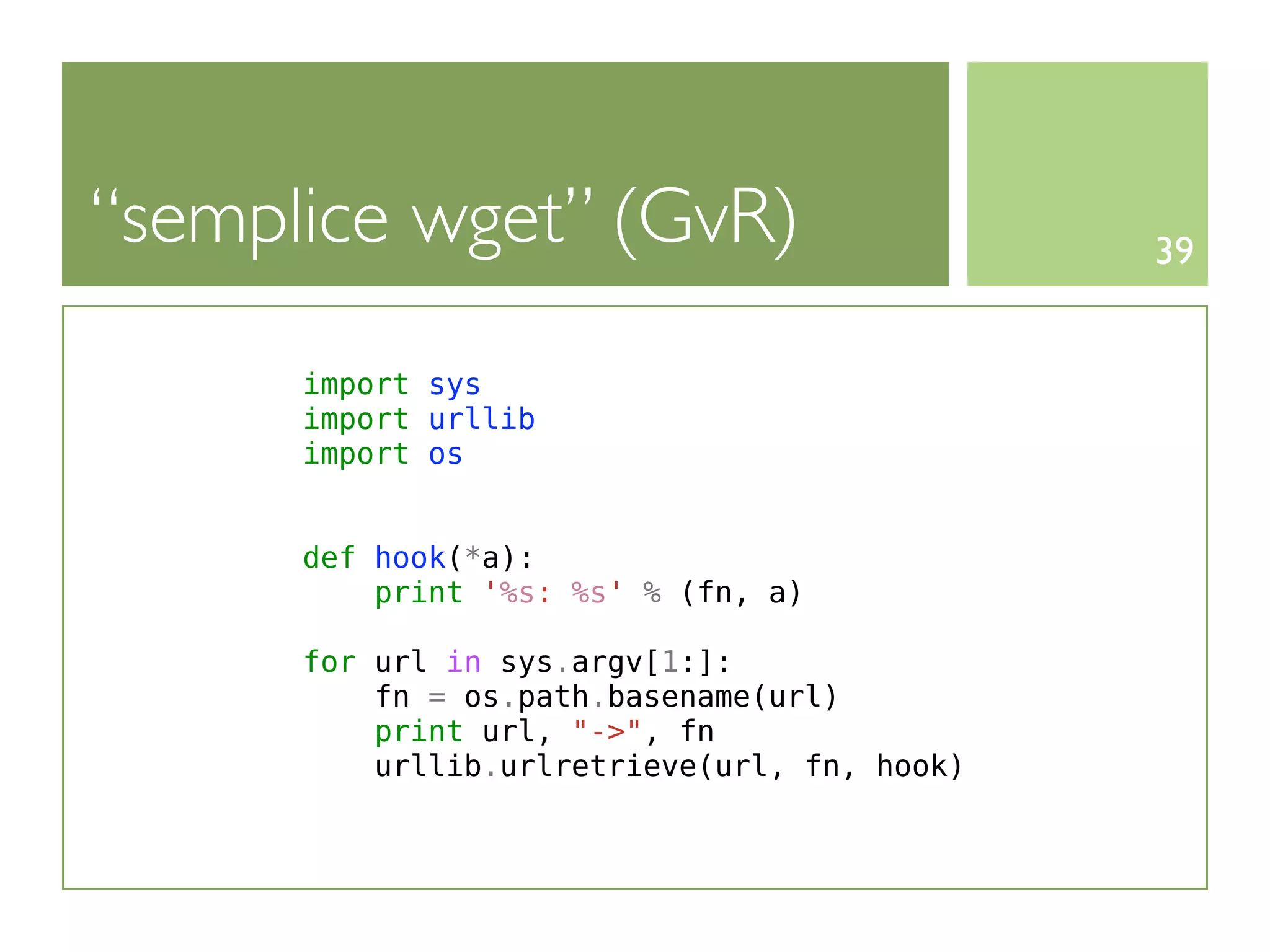 “semplice wget” (GvR)                         39


      import sys
      import urllib
      import os


      def hook(*a):
          print '%s: %s' % (fn, a)

      for url in sys.argv[1:]:
          fn = os.path.basename(url)
          print url, "->", fn
          urllib.urlretrieve(url, fn, hook)
 