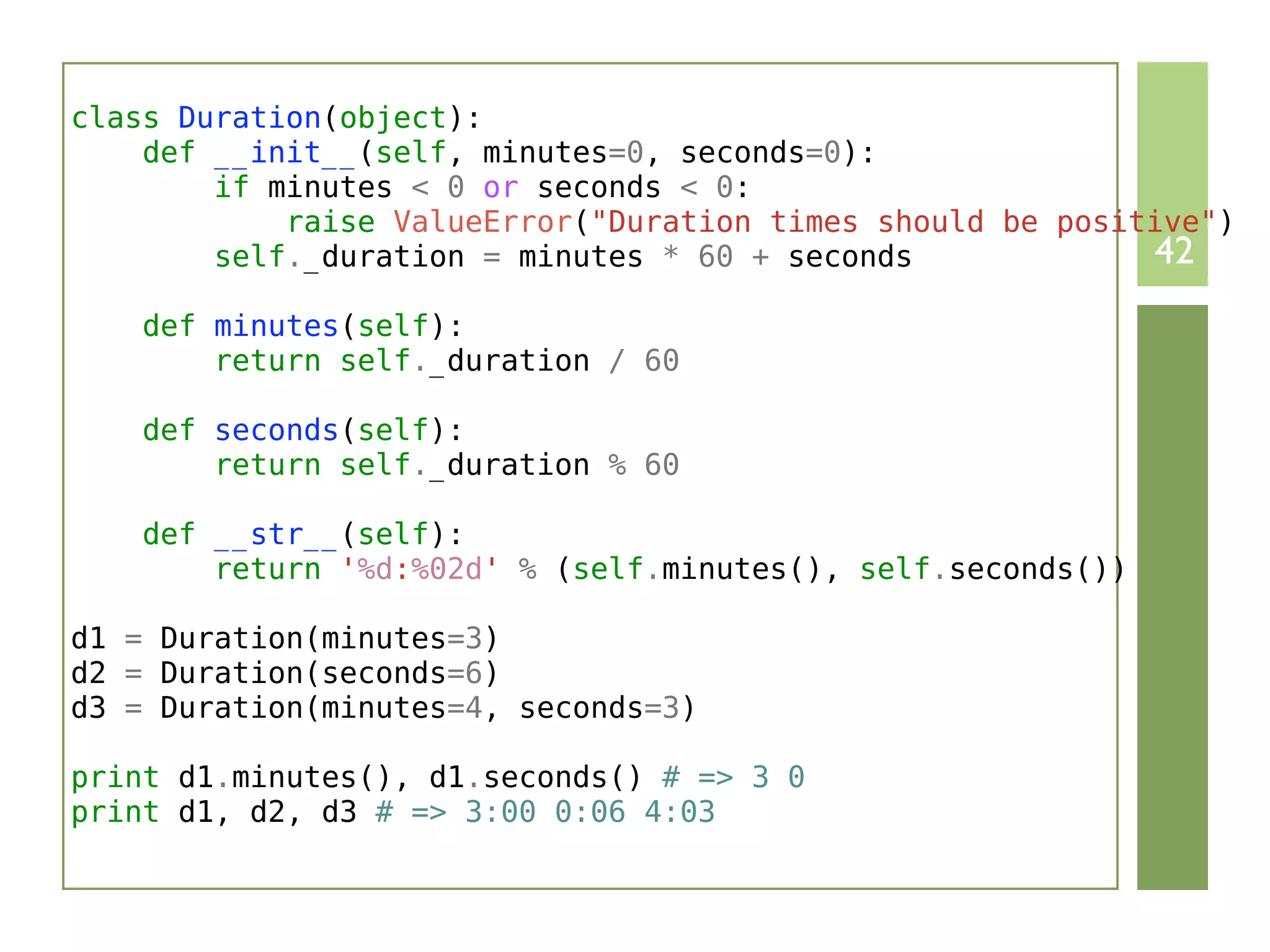 class Duration(object):
    def __init__(self, minutes=0, seconds=0):
        if minutes < 0 or seconds < 0:
            raise ValueError("Duration times should be positive")
        self._duration = minutes * 60 + seconds             42
    def minutes(self):
        return self._duration / 60

    def seconds(self):
        return self._duration % 60

    def __str__(self):
        return '%d:%02d' % (self.minutes(), self.seconds())

d1 = Duration(minutes=3)
d2 = Duration(seconds=6)
d3 = Duration(minutes=4, seconds=3)

print d1.minutes(), d1.seconds() # => 3 0
print d1, d2, d3 # => 3:00 0:06 4:03
 