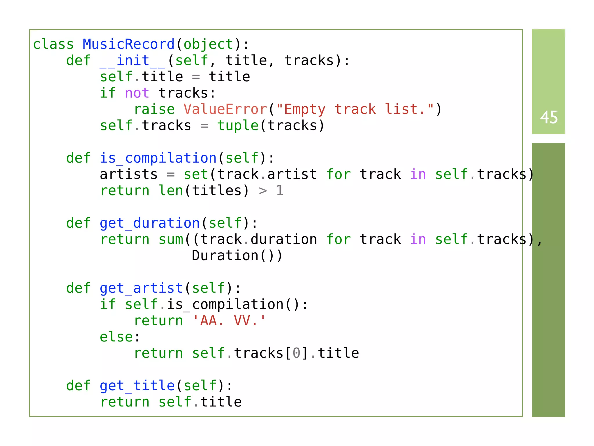 class MusicRecord(object):
    def __init__(self, title, tracks):
        self.title = title
        if not tracks:
            raise ValueError("Empty track list.")
        self.tracks = tuple(tracks)                            45

    def is_compilation(self):
        artists = set(track.artist for track in self.tracks)
        return len(titles) > 1

    def get_duration(self):
        return sum((track.duration for track in self.tracks),
                   Duration())

    def get_artist(self):
        if self.is_compilation():
            return 'AA. VV.'
        else:
            return self.tracks[0].title

    def get_title(self):
        return self.title
 