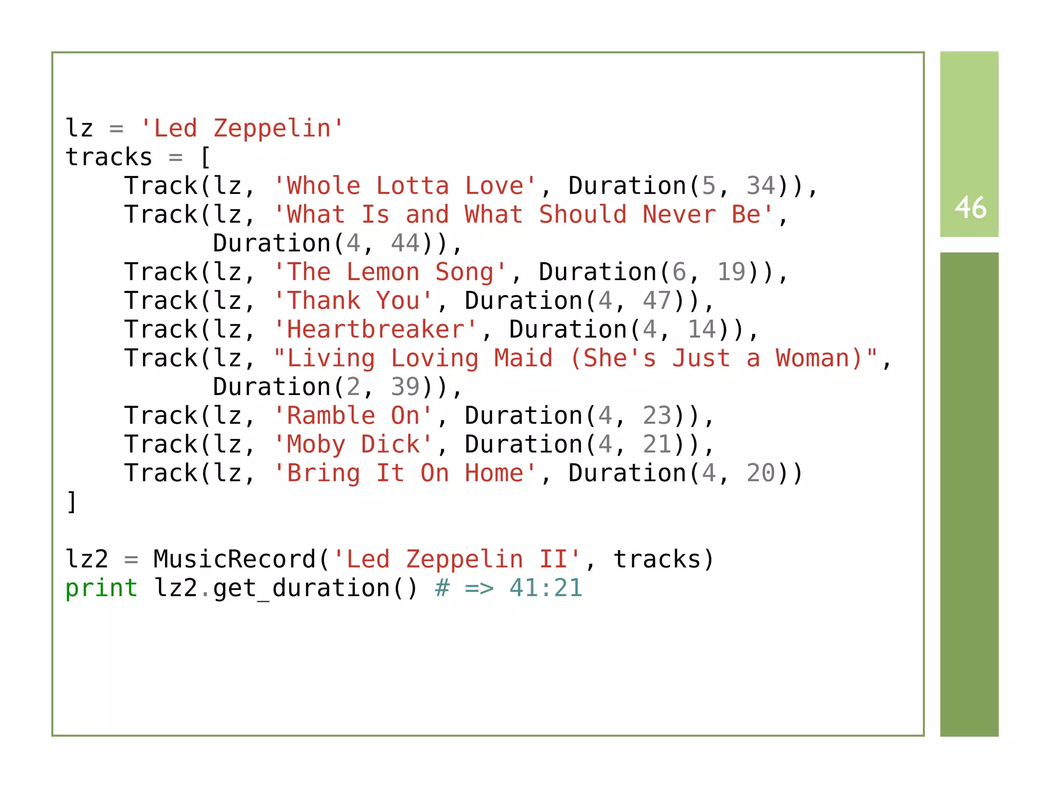lz = 'Led Zeppelin'
tracks = [
    Track(lz, 'Whole Lotta Love', Duration(5, 34)),
    Track(lz, 'What Is and What Should Never Be',          46
          Duration(4, 44)),
    Track(lz, 'The Lemon Song', Duration(6, 19)),
    Track(lz, 'Thank You', Duration(4, 47)),
    Track(lz, 'Heartbreaker', Duration(4, 14)),
    Track(lz, "Living Loving Maid (She's Just a Woman)",
          Duration(2, 39)),
    Track(lz, 'Ramble On', Duration(4, 23)),
    Track(lz, 'Moby Dick', Duration(4, 21)),
    Track(lz, 'Bring It On Home', Duration(4, 20))
]

lz2 = MusicRecord('Led Zeppelin II', tracks)
print lz2.get_duration() # => 41:21
 
