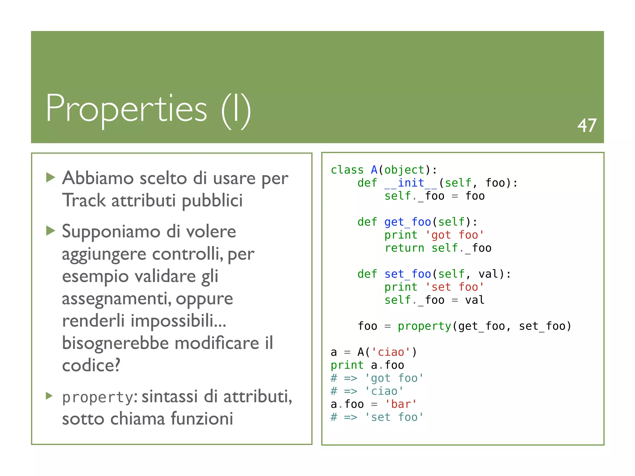 Properties (I)                                                           47

                                  class A(object):
 Abbiamo scelto di usare per          def __init__(self, foo):
 Track attributi pubblici                 self._foo = foo

                                      def get_foo(self):
 Supponiamo di volere                     print 'got foo'
                                          return self._foo
 aggiungere controlli, per
 esempio validare gli                 def set_foo(self, val):
                                          print 'set foo'
 assegnamenti, oppure                     self._foo = val

 renderli impossibili...              foo = property(get_foo, set_foo)
 bisognerebbe modiﬁcare il        a = A('ciao')
 codice?                          print a.foo
                                  # => 'got foo'
 property: sintassi
                  di attributi,   # => 'ciao'
                                  a.foo = 'bar'
 sotto chiama funzioni            # => 'set foo'
 