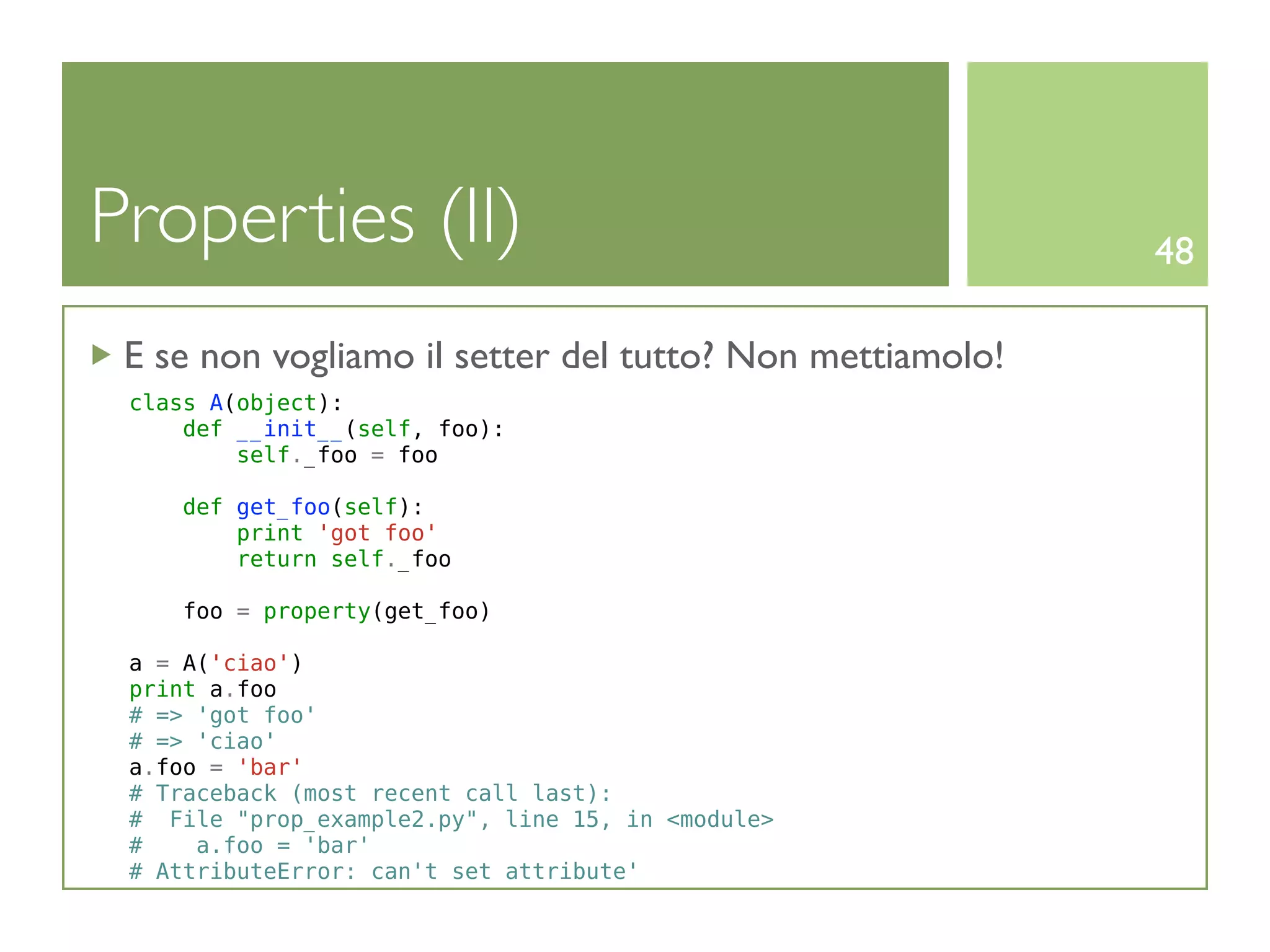 Properties (II)                                           48

 E se non vogliamo il setter del tutto? Non mettiamolo!
 class A(object):
     def __init__(self, foo):
         self._foo = foo

     def get_foo(self):
         print 'got foo'
         return self._foo

    foo = property(get_foo)

 a = A('ciao')
 print a.foo
 # => 'got foo'
 # => 'ciao'
 a.foo = 'bar'
 # Traceback (most recent call last):
 # File "prop_example2.py", line 15, in <module>
 #    a.foo = 'bar'
 # AttributeError: can't set attribute'
 