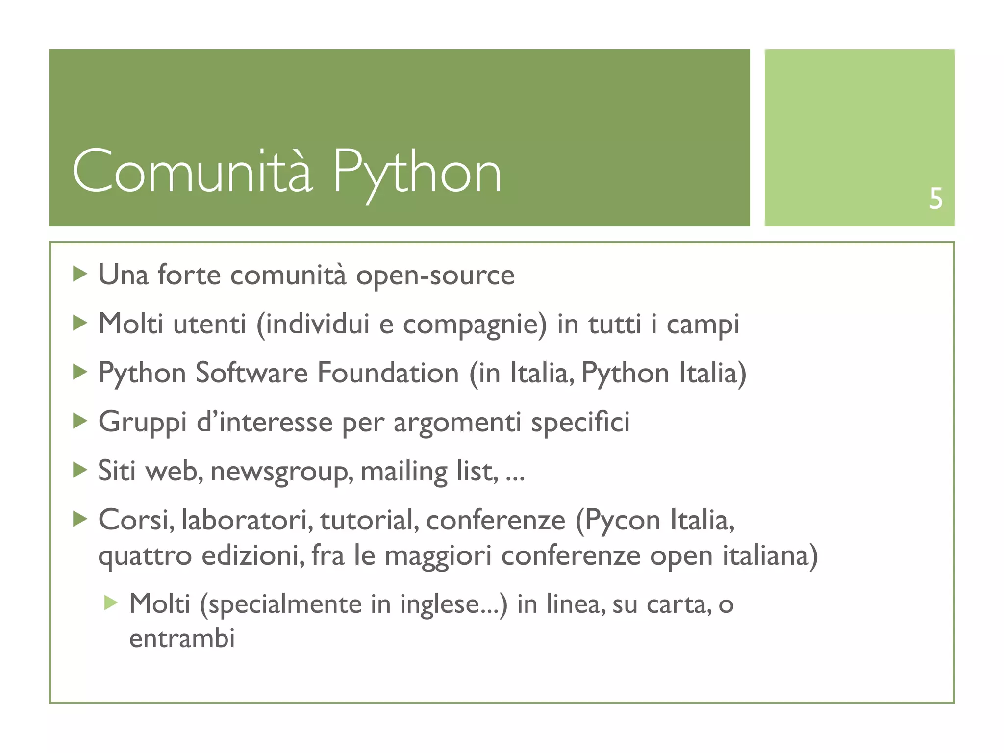 Comunità Python                                               5

Una forte comunità open-source
Molti utenti (individui e compagnie) in tutti i campi
Python Software Foundation (in Italia, Python Italia)
Gruppi d’interesse per argomenti speciﬁci
Siti web, newsgroup, mailing list, ...
Corsi, laboratori, tutorial, conferenze (Pycon Italia,
quattro edizioni, fra le maggiori conferenze open italiana)
  Molti (specialmente in inglese...) in linea, su carta, o
  entrambi
 