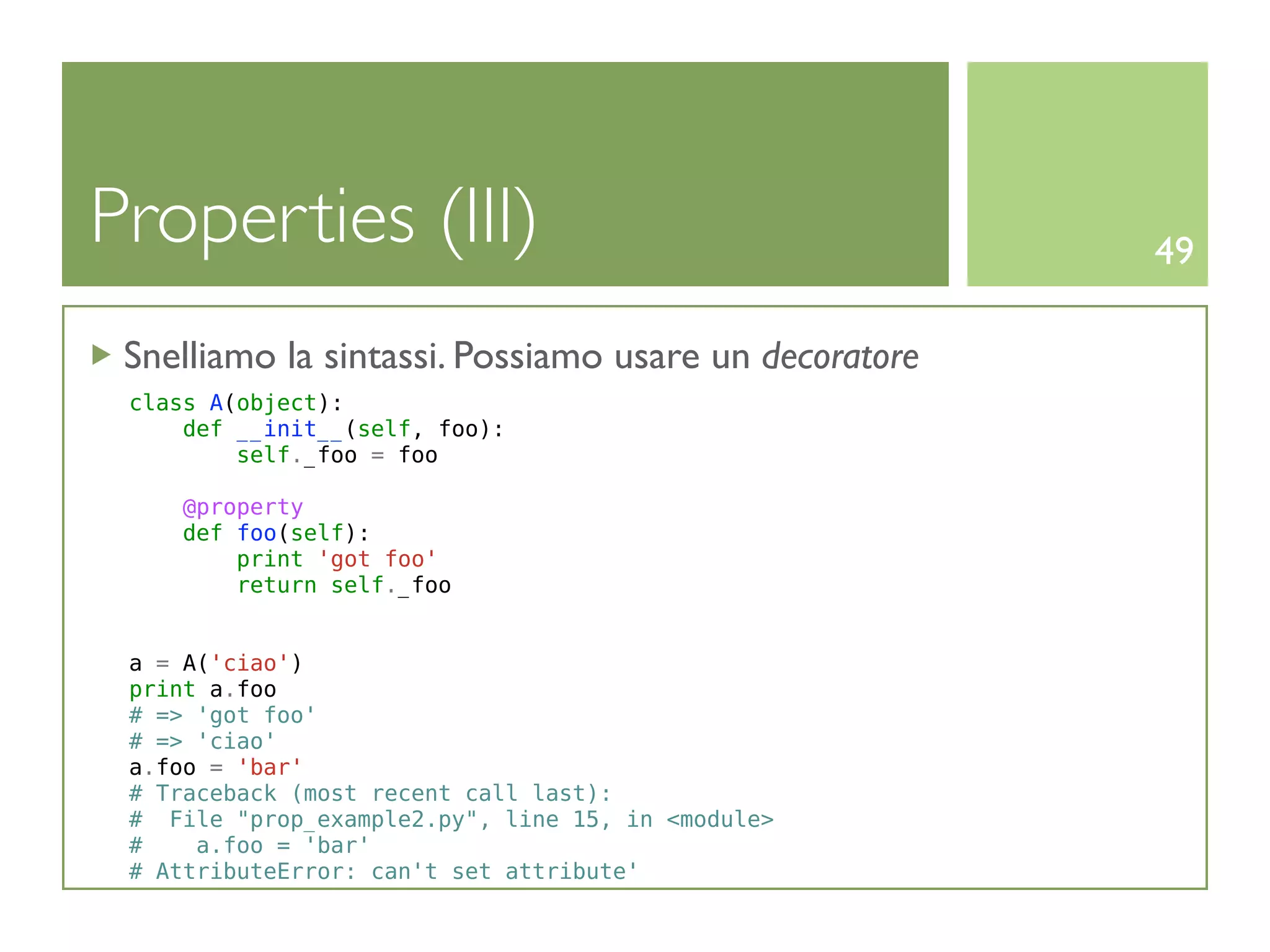 Properties (III)                                       49

 Snelliamo la sintassi. Possiamo usare un decoratore
 class A(object):
     def __init__(self, foo):
         self._foo = foo

     @property
     def foo(self):
         print 'got foo'
         return self._foo


 a = A('ciao')
 print a.foo
 # => 'got foo'
 # => 'ciao'
 a.foo = 'bar'
 # Traceback (most recent call last):
 # File "prop_example2.py", line 15, in <module>
 #    a.foo = 'bar'
 # AttributeError: can't set attribute'
 
