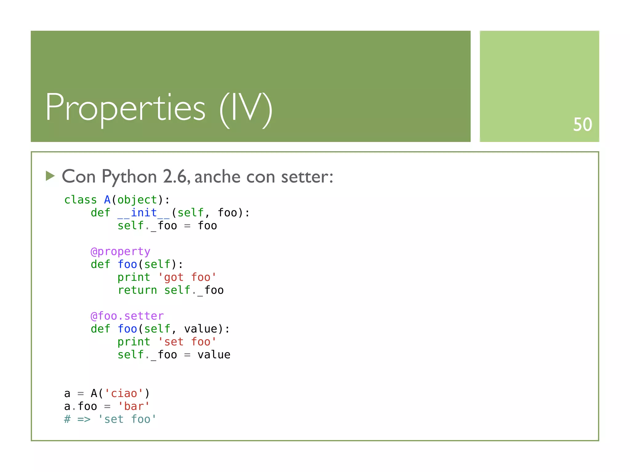 Properties (IV)                      50

 Con Python 2.6, anche con setter:
 class A(object):
     def __init__(self, foo):
         self._foo = foo

     @property
     def foo(self):
         print 'got foo'
         return self._foo

     @foo.setter
     def foo(self, value):
         print 'set foo'
         self._foo = value


 a = A('ciao')
 a.foo = 'bar'
 # => 'set foo'
 