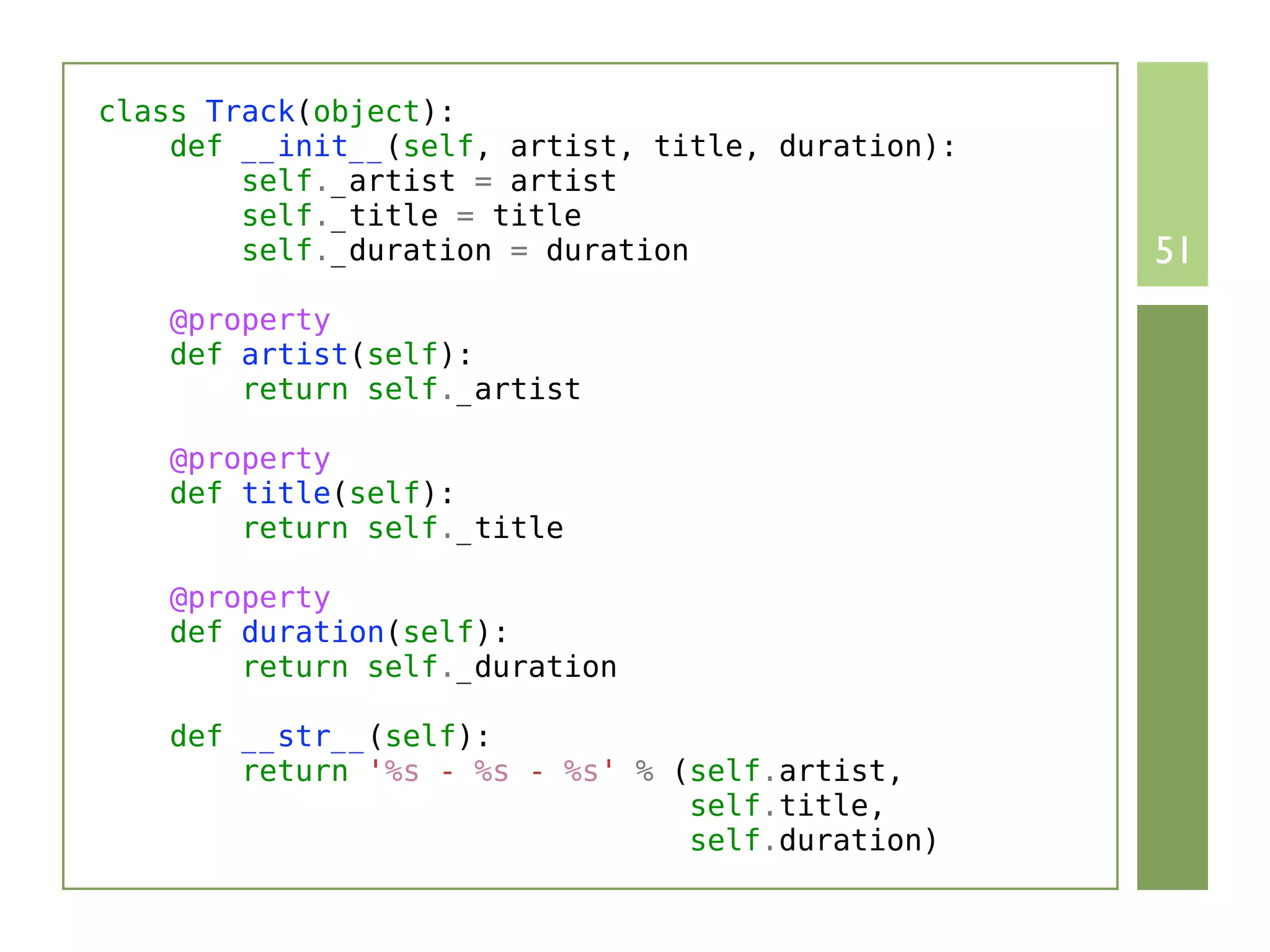 class Track(object):
    def __init__(self, artist, title, duration):
        self._artist = artist
        self._title = title
        self._duration = duration                  51
    @property
    def artist(self):
        return self._artist

    @property
    def title(self):
        return self._title

    @property
    def duration(self):
        return self._duration

    def __str__(self):
        return '%s - %s - %s' % (self.artist,
                                 self.title,
                                 self.duration)
 