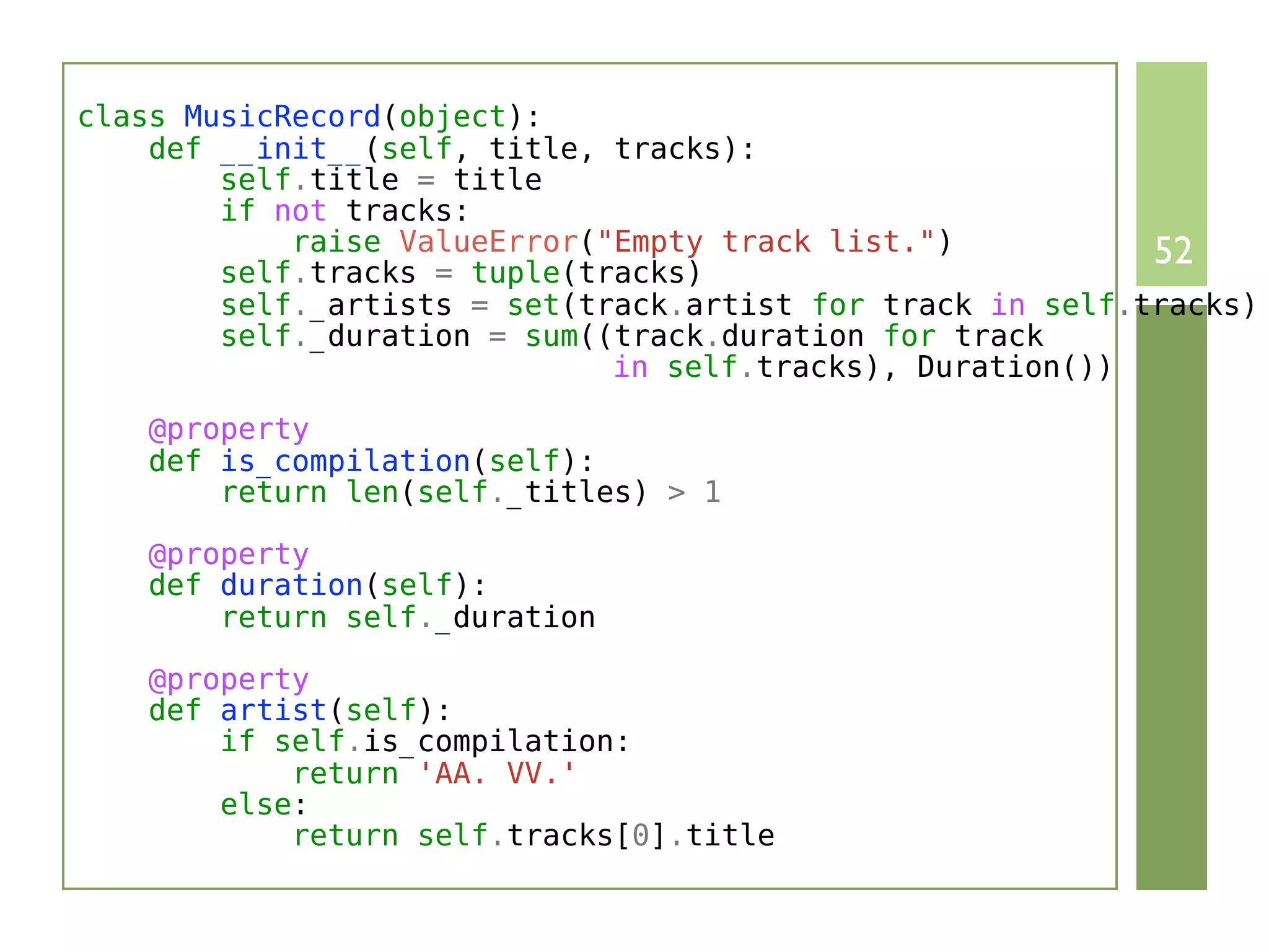 class MusicRecord(object):
    def __init__(self, title, tracks):
        self.title = title
        if not tracks:
            raise ValueError("Empty track list.")           52
        self.tracks = tuple(tracks)
        self._artists = set(track.artist for track in self.tracks)
        self._duration = sum((track.duration for track
                              in self.tracks), Duration())

    @property
    def is_compilation(self):
        return len(self._titles) > 1

    @property
    def duration(self):
        return self._duration

    @property
    def artist(self):
        if self.is_compilation:
            return 'AA. VV.'
        else:
            return self.tracks[0].title
 