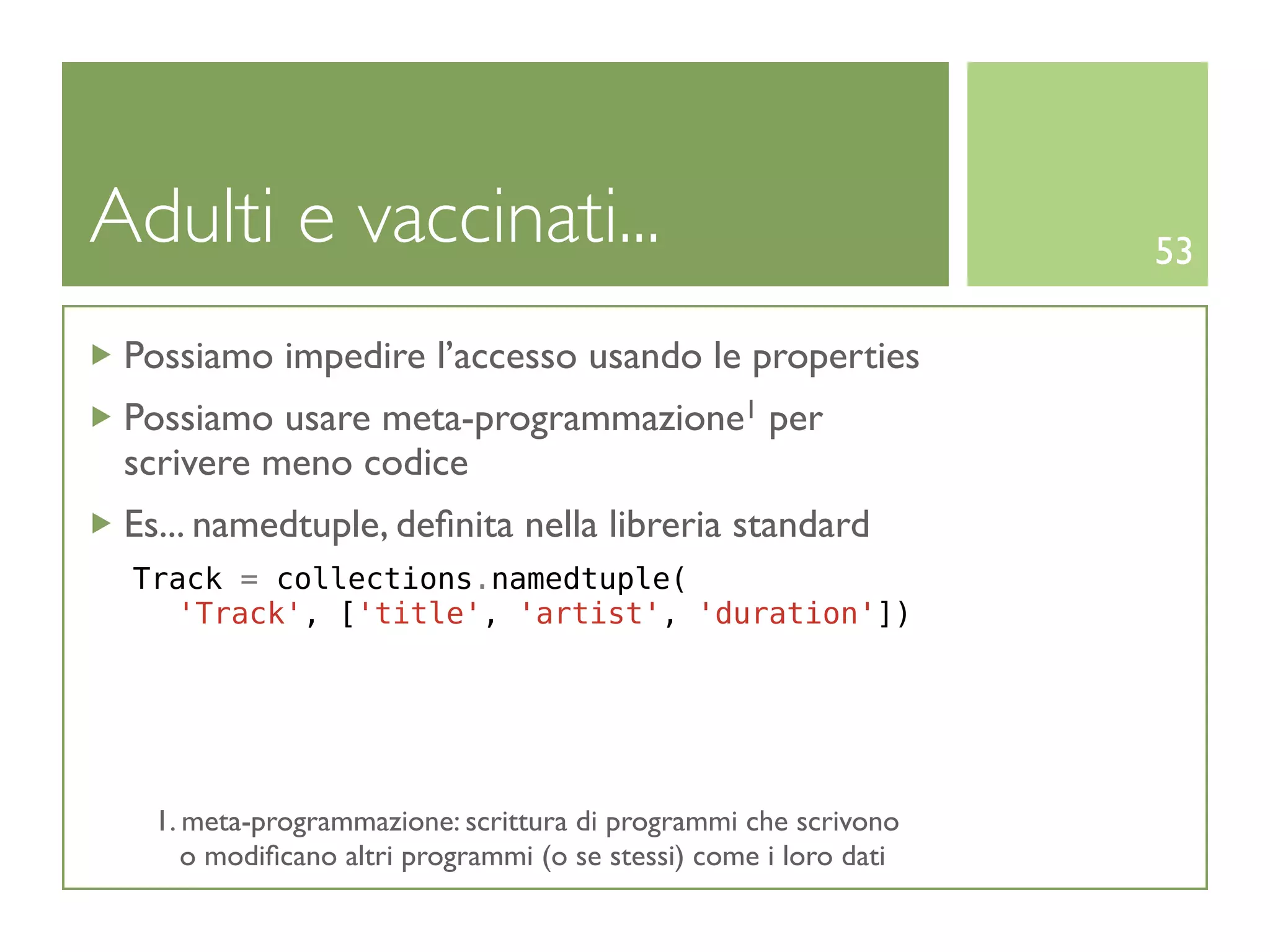 Adulti e vaccinati...                                              53

 Possiamo impedire l’accesso usando le properties
 Possiamo usare meta-programmazione1 per
 scrivere meno codice
 Es... namedtuple, deﬁnita nella libreria standard
 Track = collections.namedtuple(
   'Track', ['title', 'artist', 'duration'])




   1. meta-programmazione: scrittura di programmi che scrivono
      o modiﬁcano altri programmi (o se stessi) come i loro dati
 
