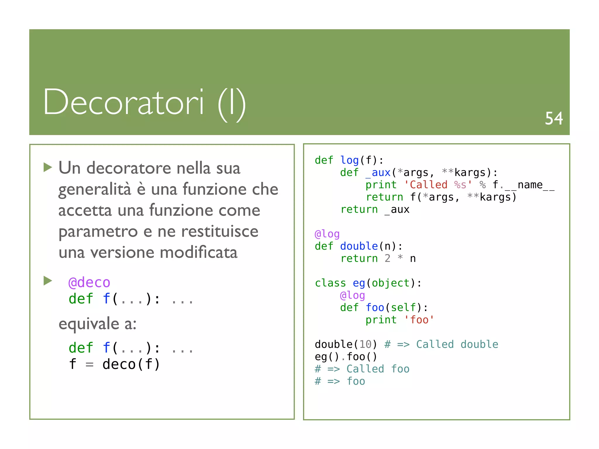 Decoratori (I)                                                       54

                                 def log(f):
 Un decoratore nella sua             def _aux(*args, **kargs):
 generalità è una funzione che           print 'Called %s' % f.__name__
                                         return f(*args, **kargs)
 accetta una funzione come           return _aux

 parametro e ne restituisce      @log
                                 def double(n):
 una versione modiﬁcata               return 2 * n

  @deco                          class eg(object):
  def f(...): ...                    @log
                                     def foo(self):
 equivale a:                              print 'foo'

  def f(...): ...                double(10) # => Called double
                                 eg().foo()
  f = deco(f)                    # => Called foo
                                 # => foo
 
