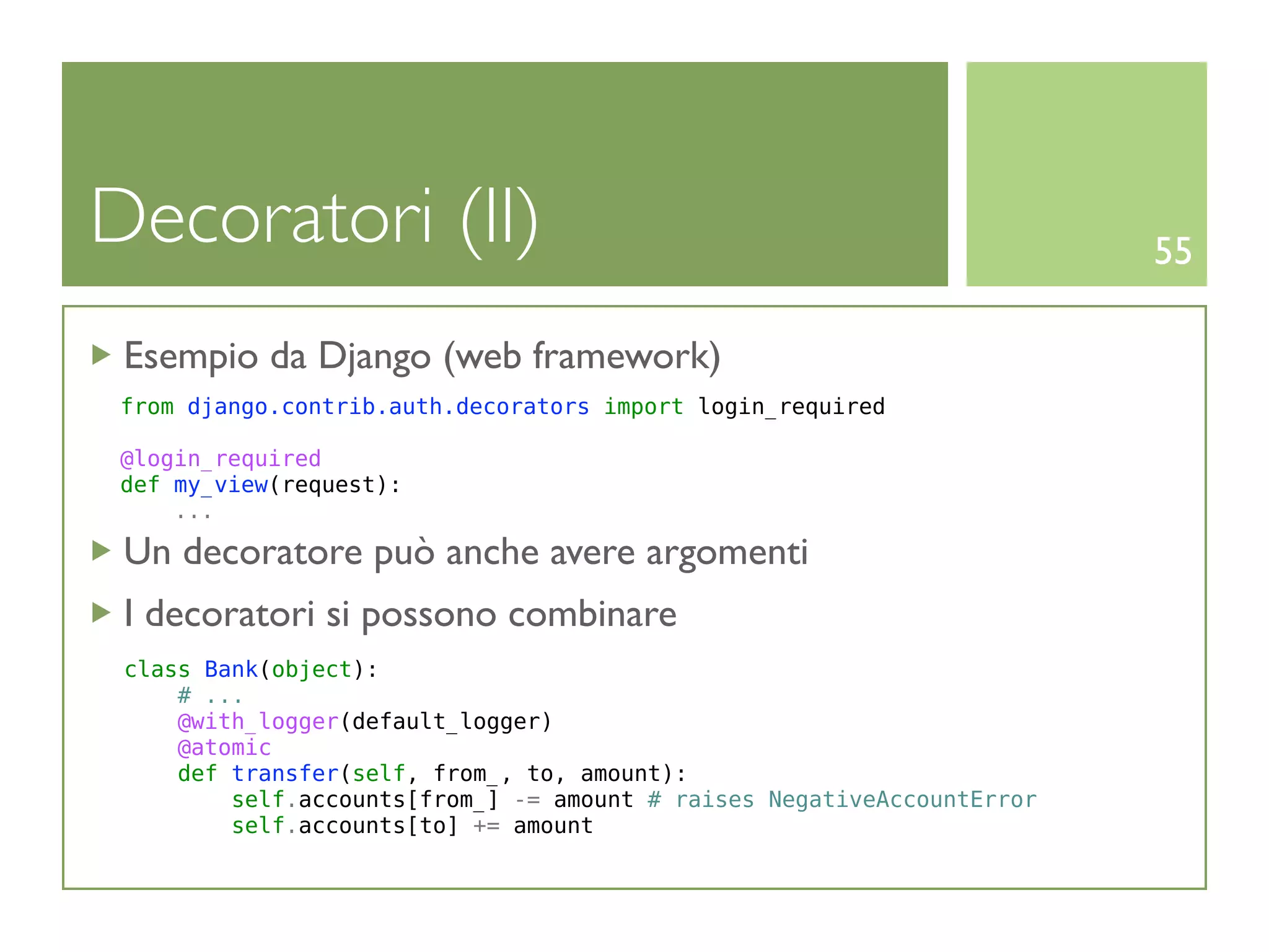 Decoratori (II)                                                         55

 Esempio da Django (web framework)
 from django.contrib.auth.decorators import login_required

 @login_required
 def my_view(request):
     ...

 Un decoratore può anche avere argomenti
 I decoratori si possono combinare
 class Bank(object):
     # ...
     @with_logger(default_logger)
     @atomic
     def transfer(self, from_, to, amount):
         self.accounts[from_] -= amount # raises NegativeAccountError
         self.accounts[to] += amount
 