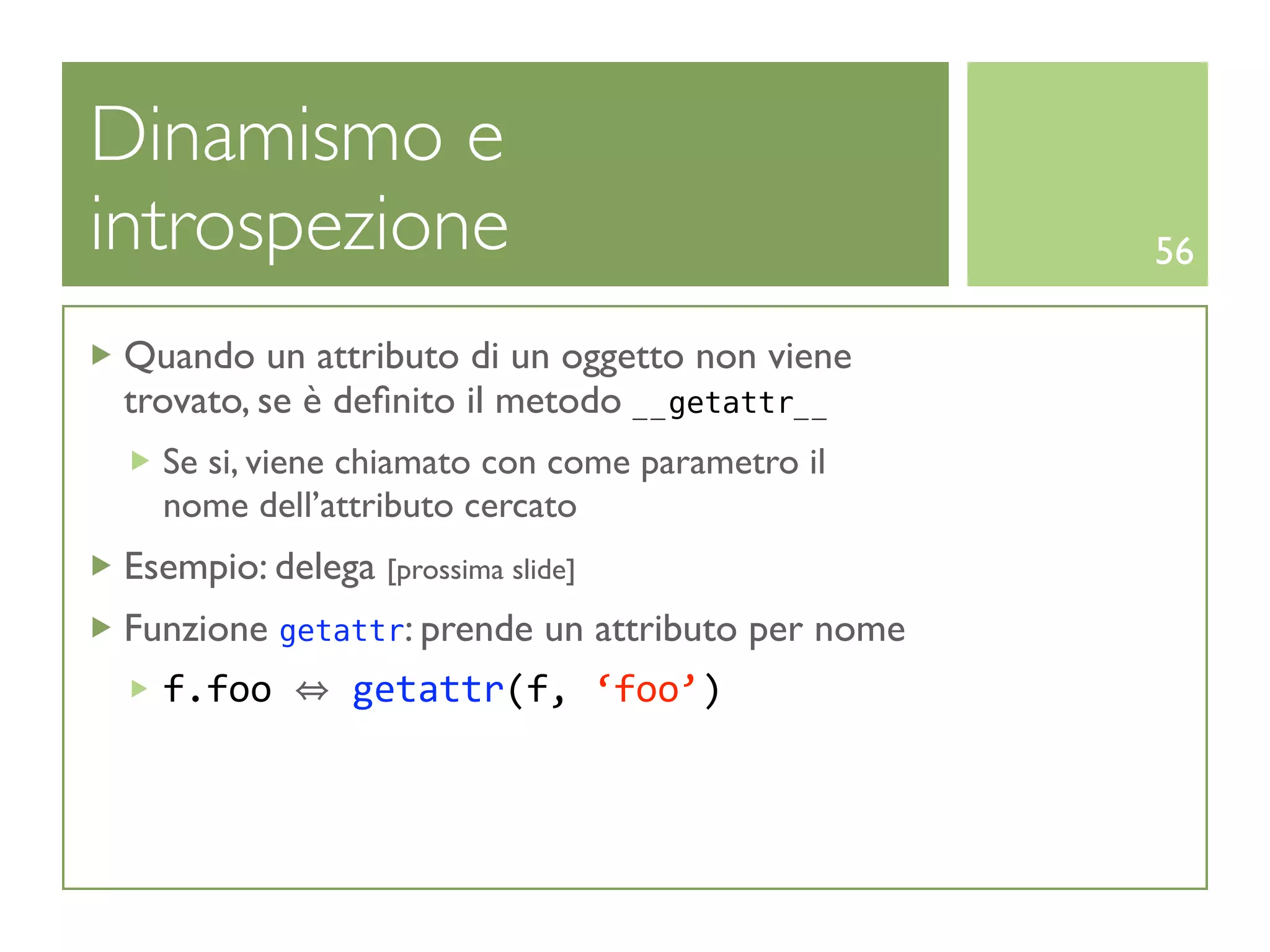 Dinamismo e
introspezione                                     56

 Quando un attributo di un oggetto non viene
 trovato, se è deﬁnito il metodo __getattr__
   Se si, viene chiamato con come parametro il
   nome dell’attributo cercato
 Esempio: delega [prossima slide]
 Funzione getattr: prende un attributo per nome
   f.foo   getattr(f, ‘foo’)
 