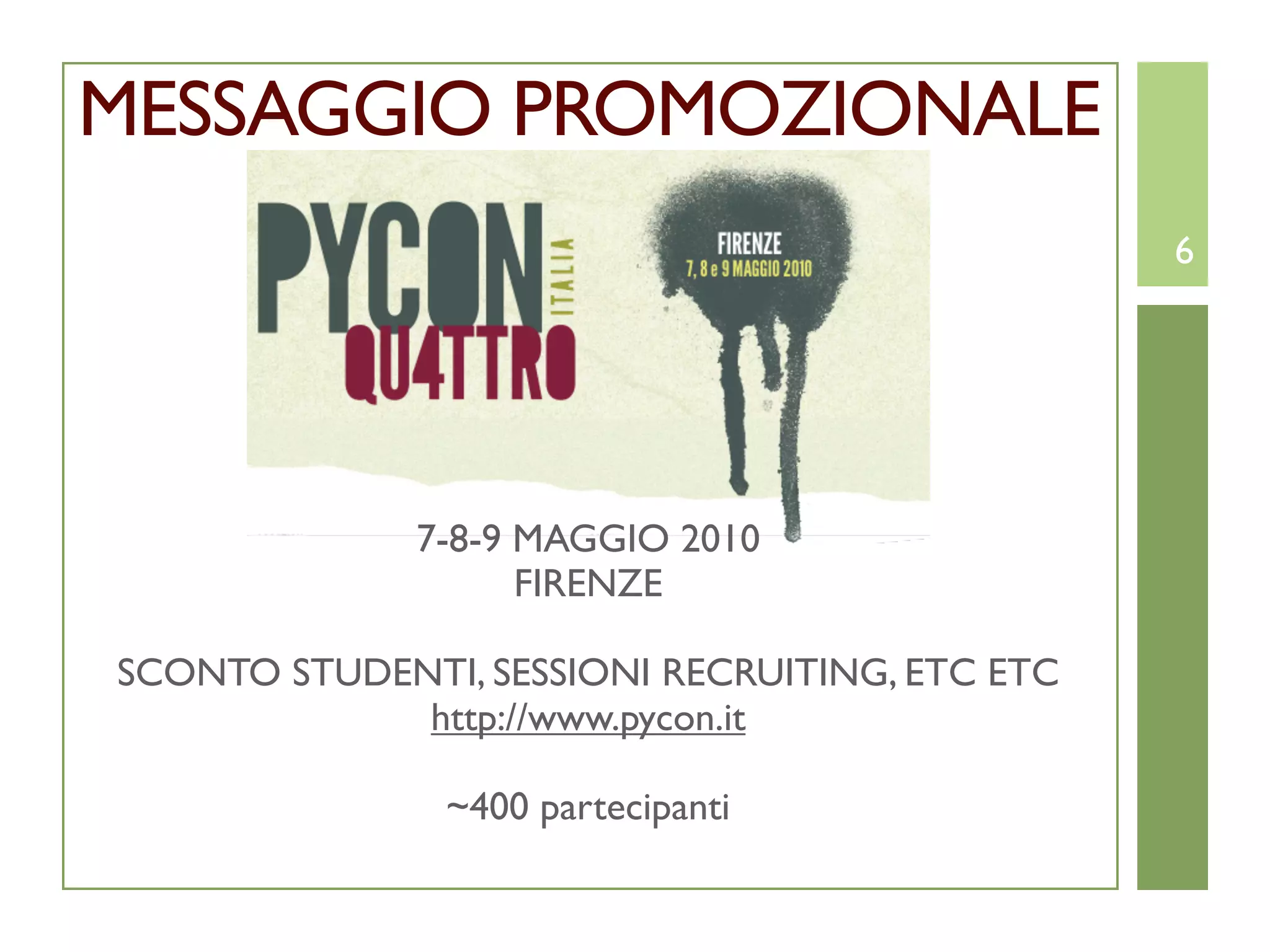 MESSAGGIO PROMOZIONALE
                                                6




              7-8-9 MAGGIO 2010
                    FIRENZE

SCONTO STUDENTI, SESSIONI RECRUITING, ETC ETC
             http://www.pycon.it

               ~400 partecipanti
 