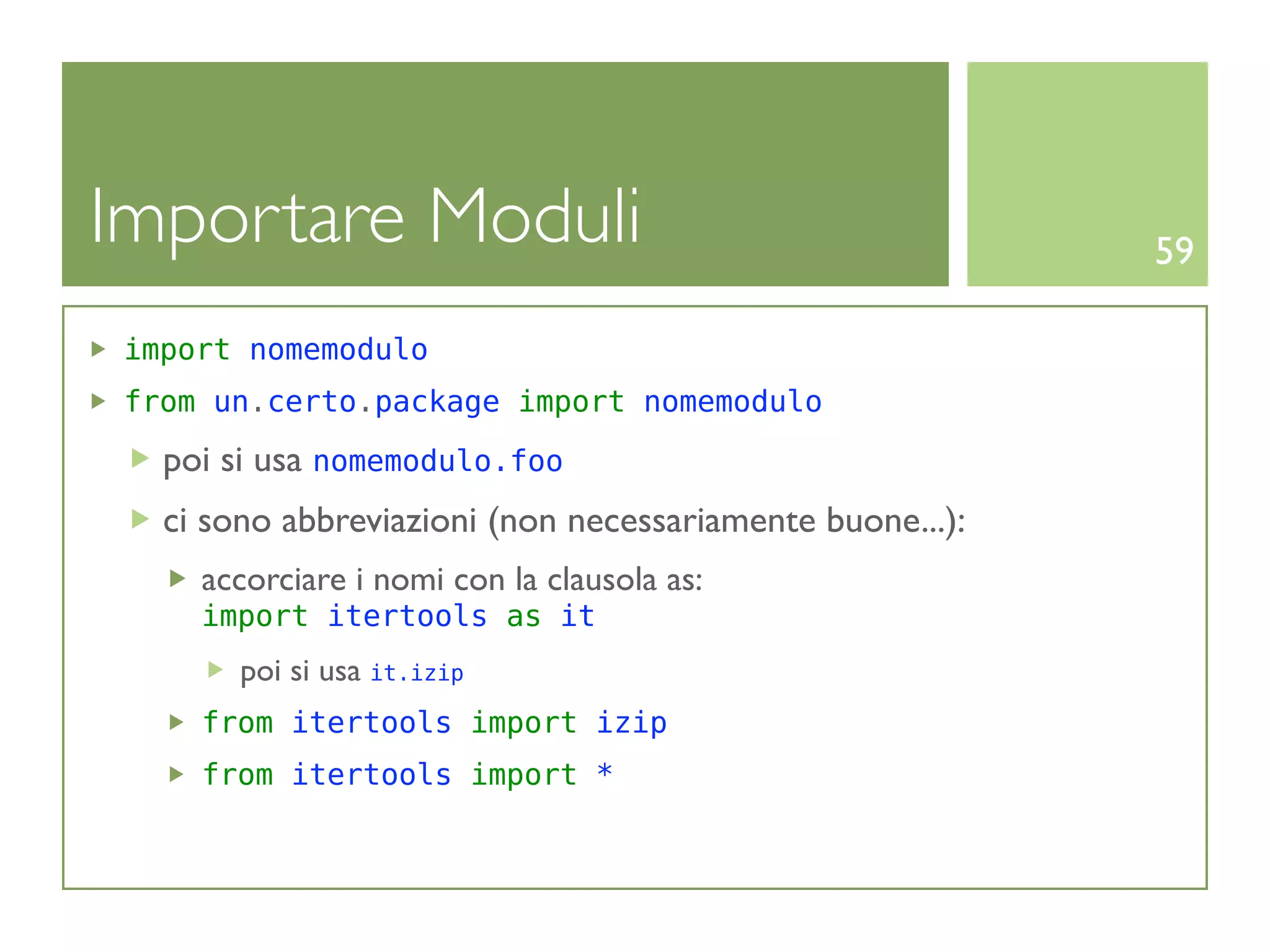 Importare Moduli                                          59

import nomemodulo
from un.certo.package import nomemodulo

  poi si usa nomemodulo.foo
  ci sono abbreviazioni (non necessariamente buone...):
    accorciare i nomi con la clausola as:
    import itertools as it
       poi si usa it.izip
    from itertools import izip
    from itertools import *
 