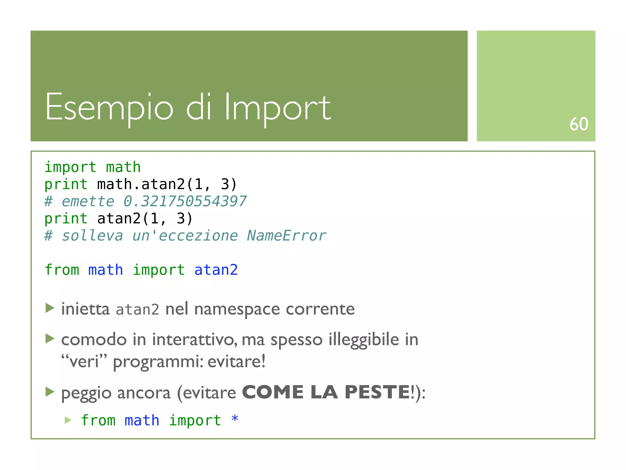 Esempio di Import                                  60

import math
print math.atan2(1, 3)
# emette 0.321750554397
print atan2(1, 3)
# solleva un'eccezione NameError

from math import atan2

 inietta atan2 nel namespace corrente
 comodo in interattivo, ma spesso illeggibile in
 “veri” programmi: evitare!
 peggio ancora (evitare COME LA PESTE!):
    from math import *
 