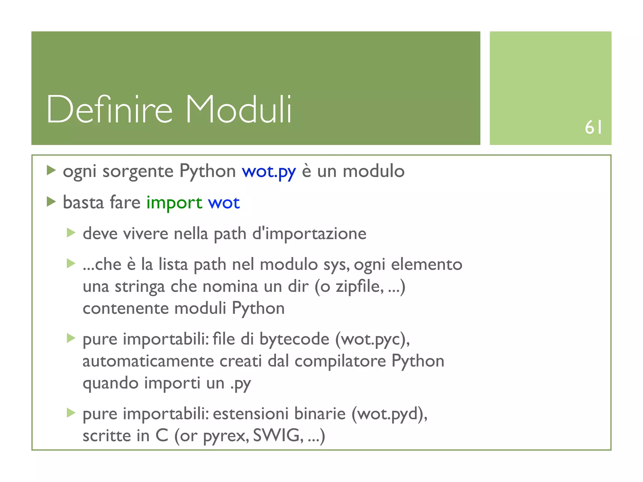 Deﬁnire Moduli                                           61

ogni sorgente Python wot.py è un modulo
basta fare import wot
  deve vivere nella path d'importazione
  ...che è la lista path nel modulo sys, ogni elemento
  una stringa che nomina un dir (o zipﬁle, ...)
  contenente moduli Python
  pure importabili: ﬁle di bytecode (wot.pyc),
  automaticamente creati dal compilatore Python
  quando importi un .py
  pure importabili: estensioni binarie (wot.pyd),
  scritte in C (or pyrex, SWIG, ...)
 