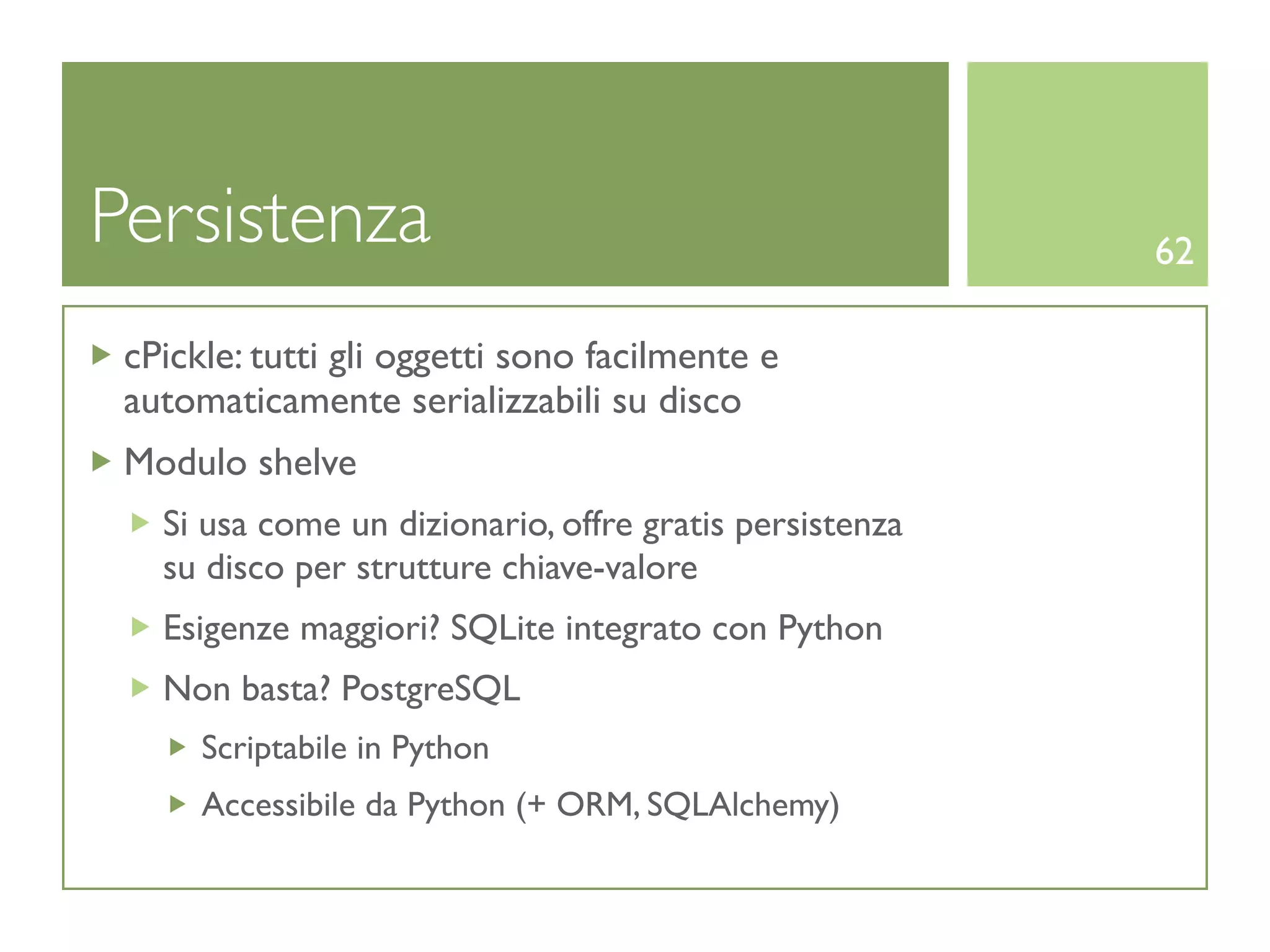 Persistenza                                              62

 cPickle: tutti gli oggetti sono facilmente e
 automaticamente serializzabili su disco
 Modulo shelve
   Si usa come un dizionario, offre gratis persistenza
   su disco per strutture chiave-valore
   Esigenze maggiori? SQLite integrato con Python
   Non basta? PostgreSQL
      Scriptabile in Python
      Accessibile da Python (+ ORM, SQLAlchemy)
 