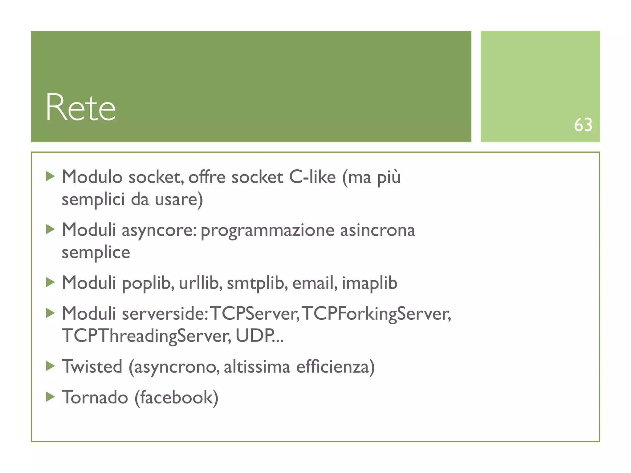 Rete                                              63

Modulo socket, offre socket C-like (ma più
semplici da usare)
Moduli asyncore: programmazione asincrona
semplice
Moduli poplib, urllib, smtplib, email, imaplib
Moduli serverside: TCPServer, TCPForkingServer,
TCPThreadingServer, UDP...
Twisted (asyncrono, altissima efﬁcienza)
Tornado (facebook)
 
