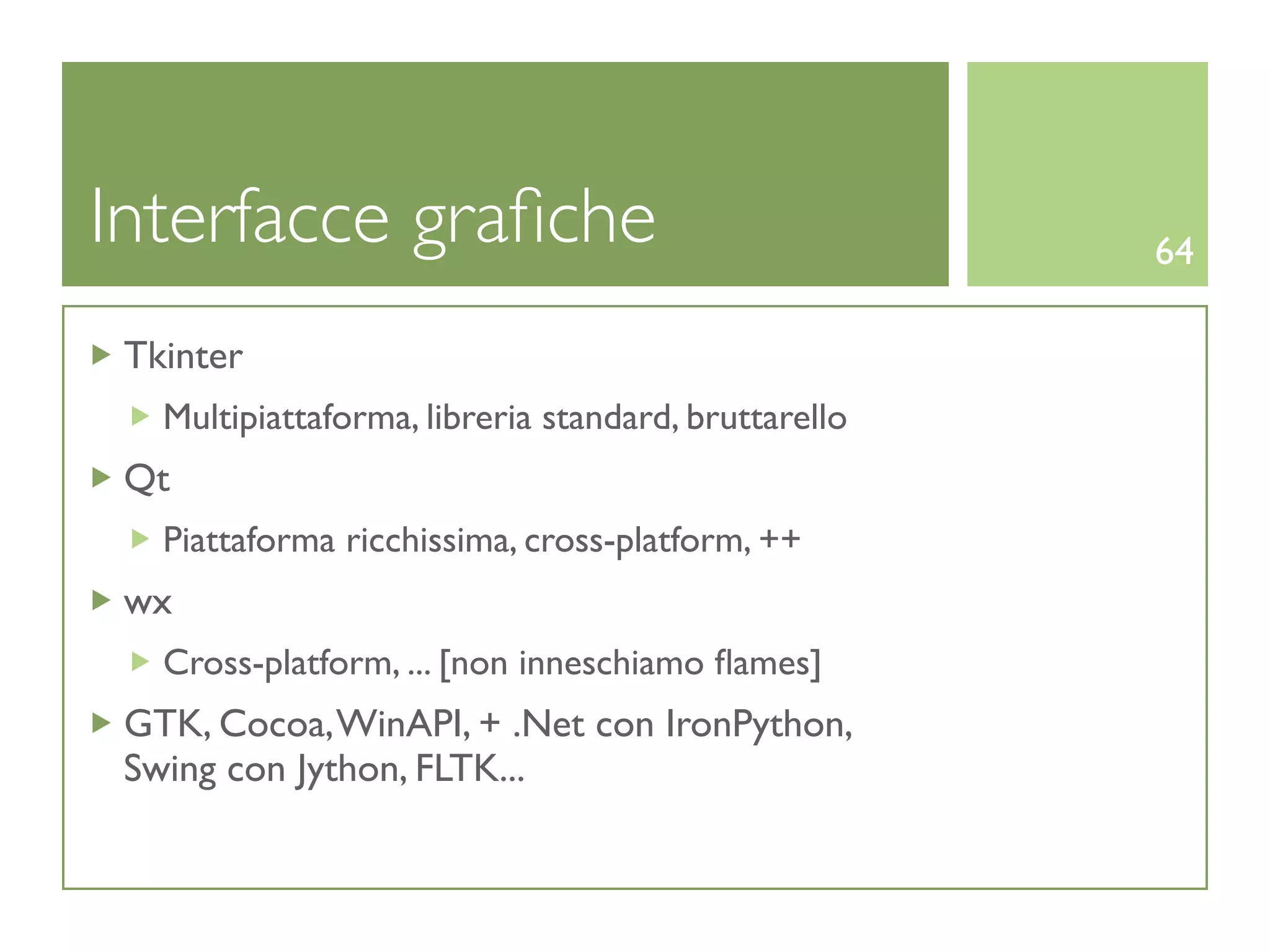Interfacce graﬁche                                    64

 Tkinter
   Multipiattaforma, libreria standard, bruttarello
 Qt
   Piattaforma ricchissima, cross-platform, ++
 wx
   Cross-platform, ... [non inneschiamo ﬂames]
 GTK, Cocoa, WinAPI, + .Net con IronPython,
 Swing con Jython, FLTK...
 