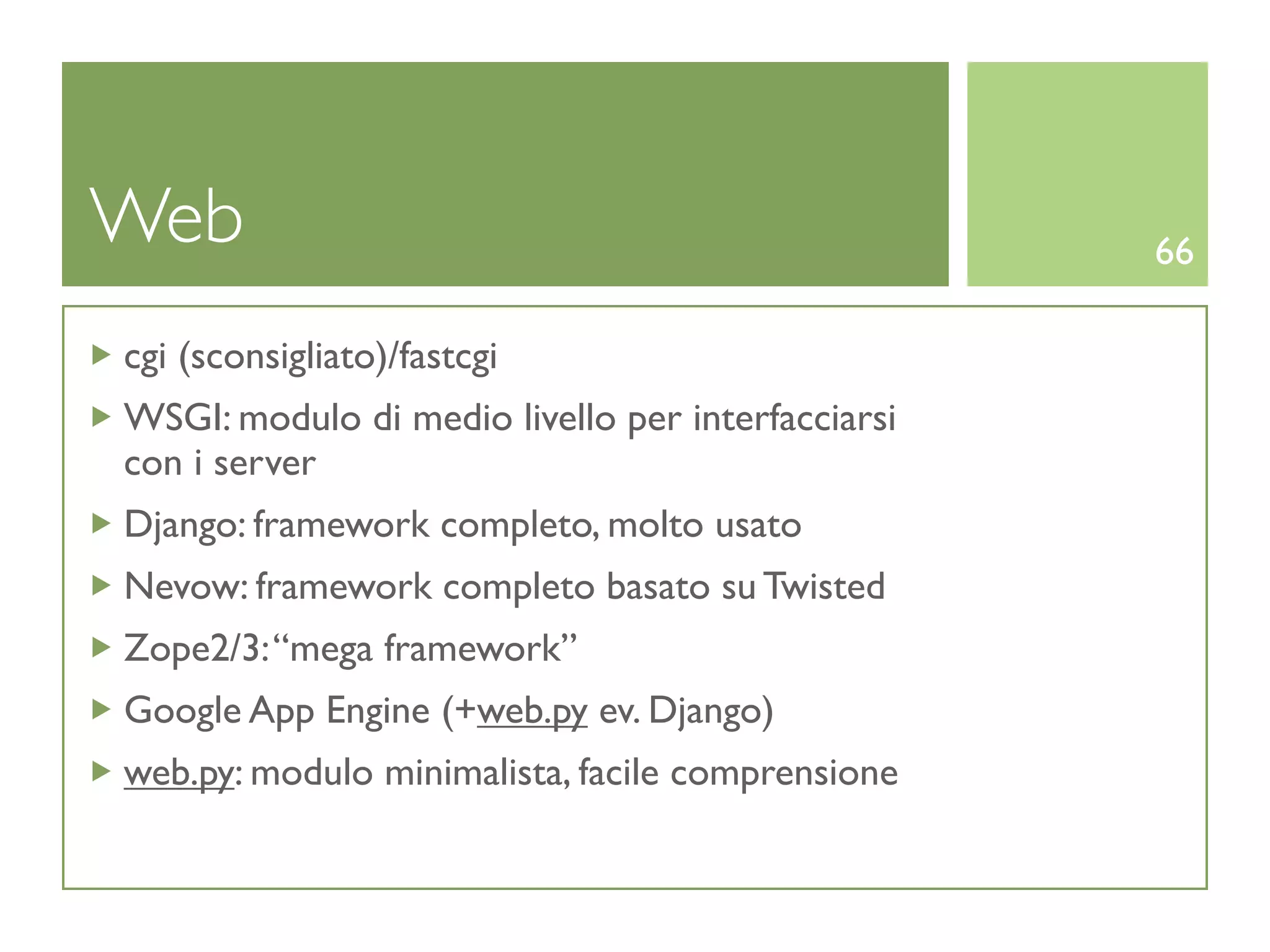 Web                                                66

cgi (sconsigliato)/fastcgi
WSGI: modulo di medio livello per interfacciarsi
con i server
Django: framework completo, molto usato
Nevow: framework completo basato su Twisted
Zope2/3: “mega framework”
Google App Engine (+web.py ev. Django)
web.py: modulo minimalista, facile comprensione
 