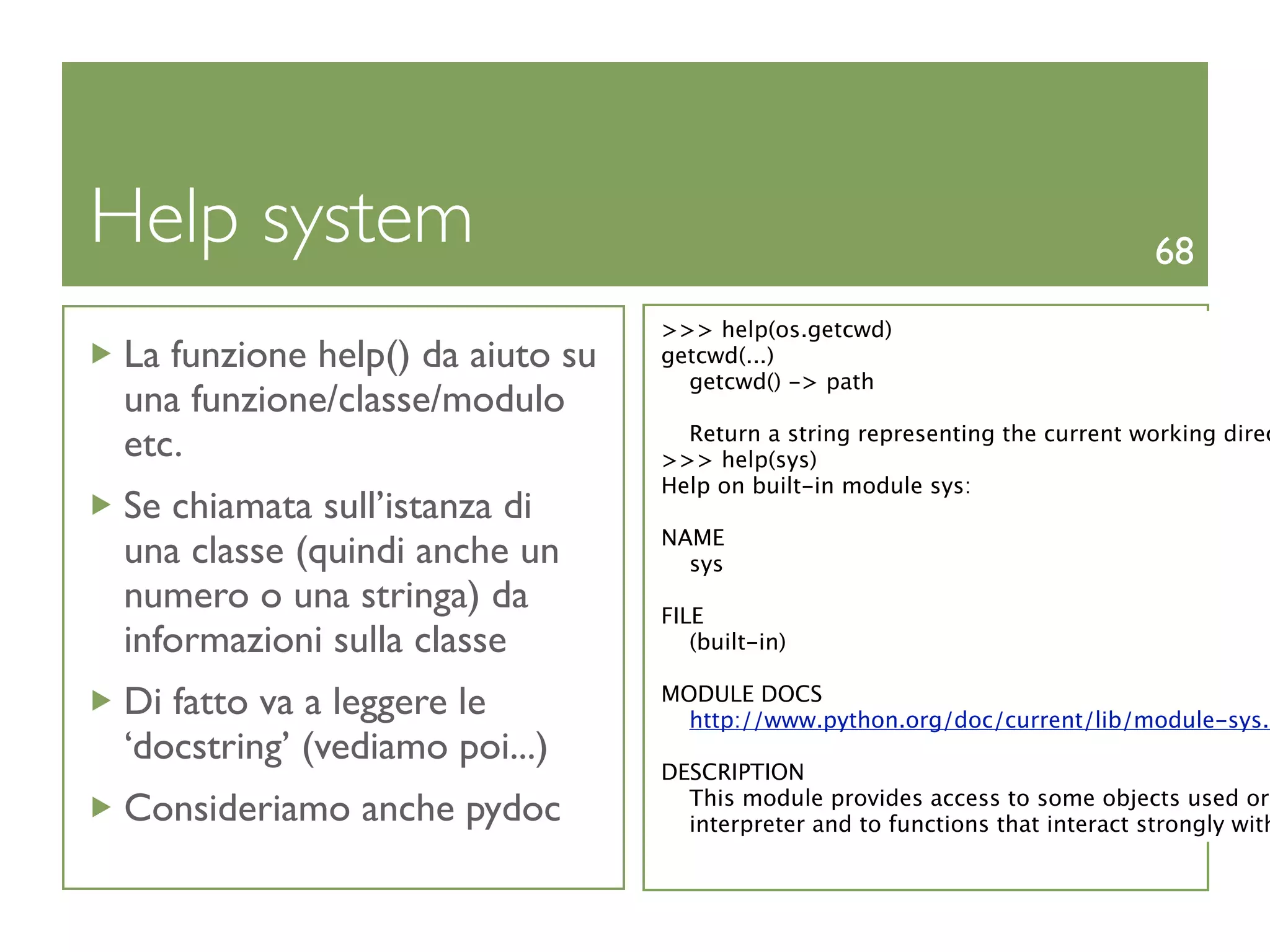 Help system                                                                    68
                                 >>> help(os.getcwd)
La funzione help() da aiuto su   getcwd(...)
                                   getcwd() -> path
una funzione/classe/modulo
                                   Return a string representing the current working direc
etc.                             >>> help(sys)
                                 Help on built-in module sys:
Se chiamata sull’istanza di
                                 NAME
una classe (quindi anche un        sys
numero o una stringa) da         FILE
informazioni sulla classe           (built-in)

Di fatto va a leggere le         MODULE DOCS
                                   http://www.python.org/doc/current/lib/module-sys.h
‘docstring’ (vediamo poi...)
                                 DESCRIPTION
                                   This module provides access to some objects used or
Consideriamo anche pydoc           interpreter and to functions that interact strongly with
 