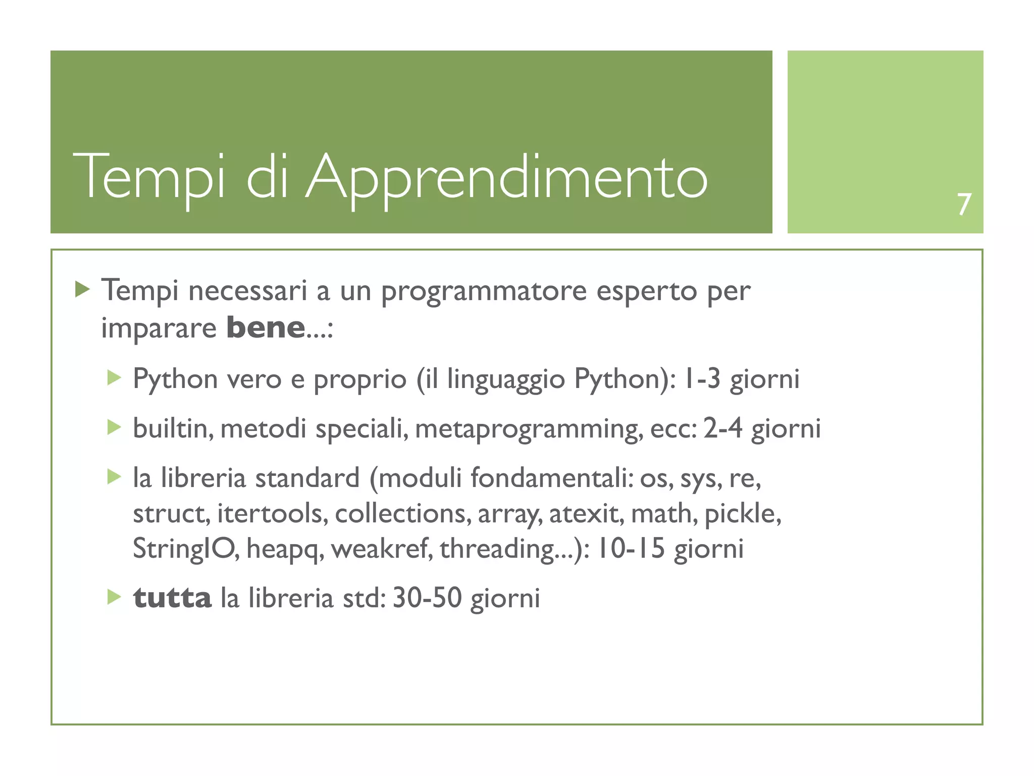 Tempi di Apprendimento                                           7

Tempi necessari a un programmatore esperto per
imparare bene...:
  Python vero e proprio (il linguaggio Python): 1-3 giorni
  builtin, metodi speciali, metaprogramming, ecc: 2-4 giorni
  la libreria standard (moduli fondamentali: os, sys, re,
  struct, itertools, collections, array, atexit, math, pickle,
  StringIO, heapq, weakref, threading...): 10-15 giorni
  tutta la libreria std: 30-50 giorni
 