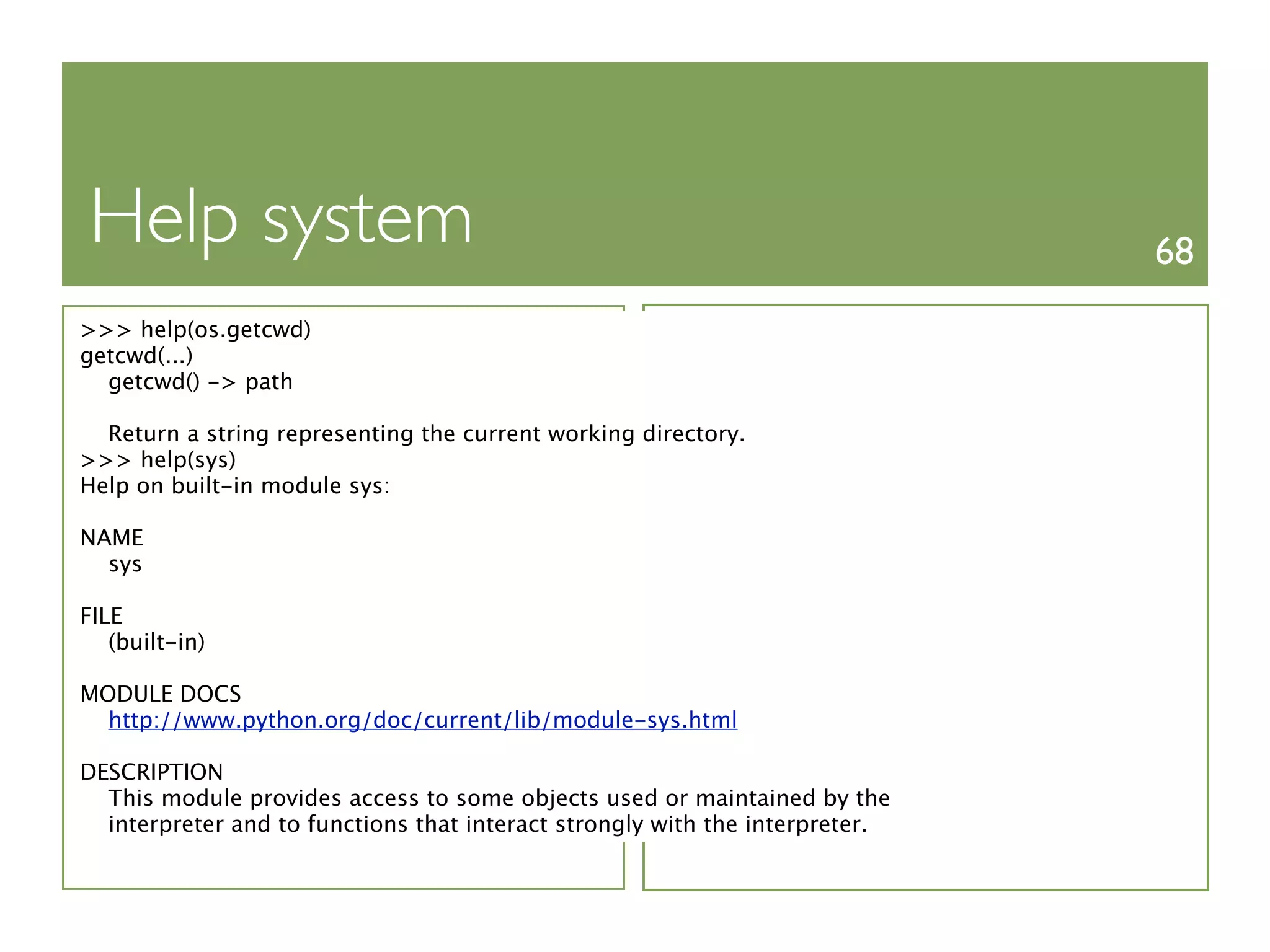 Help system                                                                   68
>>> help(os.getcwd)
getcwd(...)
  getcwd() -> path

  Return a string representing the current working directory.
>>> help(sys)
Help on built-in module sys:

NAME
  sys

FILE
   (built-in)

MODULE DOCS
  http://www.python.org/doc/current/lib/module-sys.html

DESCRIPTION
  This module provides access to some objects used or maintained by the
  interpreter and to functions that interact strongly with the interpreter.
 