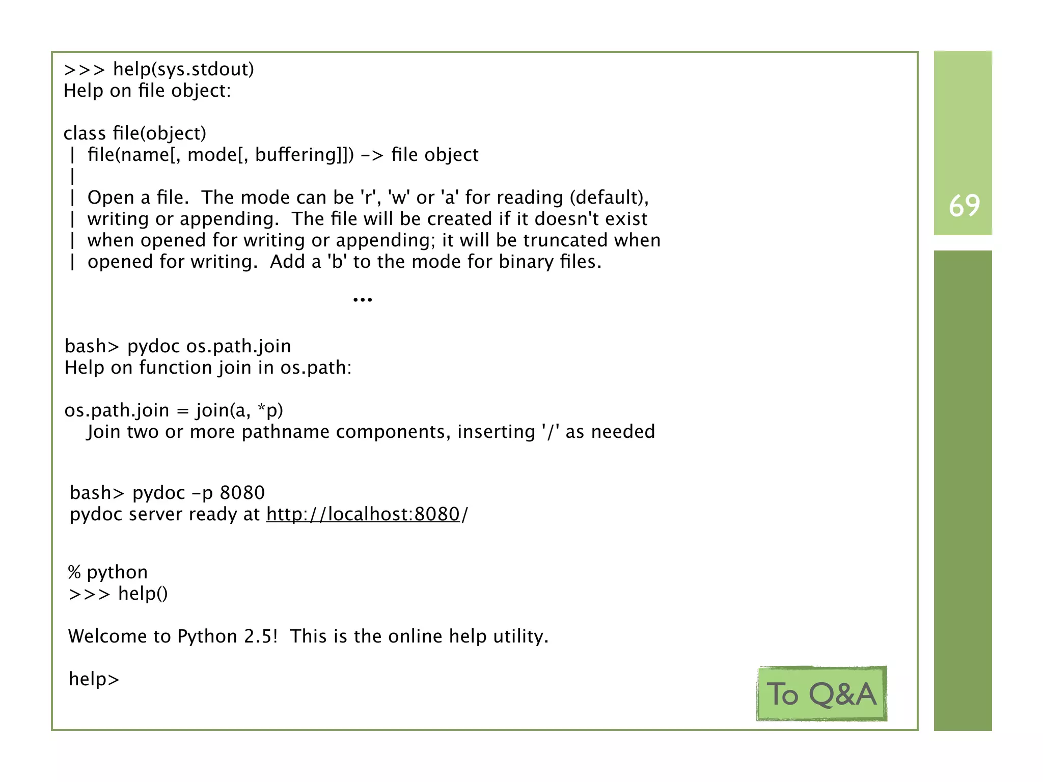>>> help(sys.stdout)
Help on ﬁle object:

class ﬁle(object)
 | ﬁle(name[, mode[, buffering]]) -> ﬁle object
 |
 | Open a ﬁle. The mode can be 'r', 'w' or 'a' for reading (default),
 | writing or appending. The ﬁle will be created if it doesn't exist             69
 | when opened for writing or appending; it will be truncated when
 | opened for writing. Add a 'b' to the mode for binary ﬁles.
                                 ...
bash> pydoc os.path.join
Help on function join in os.path:

os.path.join = join(a, *p)
  Join two or more pathname components, inserting '/' as needed


bash> pydoc -p 8080
pydoc server ready at http://localhost:8080/


% python
>>> help()

Welcome to Python 2.5! This is the online help utility.

help>
                                                                        To Q&A
 