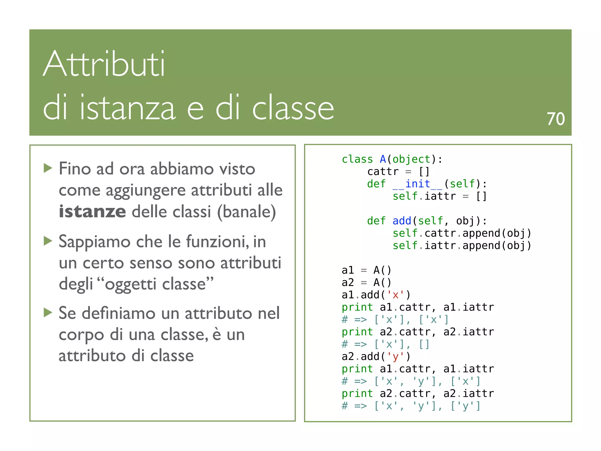 Attributi
di istanza e di classe                                             70

                                  class A(object):
 Fino ad ora abbiamo visto            cattr = []
                                      def __init__(self):
 come aggiungere attributi alle           self.iattr = []
 istanze delle classi (banale)        def add(self, obj):
                                          self.cattr.append(obj)
 Sappiamo che le funzioni, in             self.iattr.append(obj)
 un certo senso sono attributi    a1 = A()
 degli “oggetti classe”           a2 = A()
                                  a1.add('x')
                                  print a1.cattr, a1.iattr
 Se deﬁniamo un attributo nel     # => ['x'], ['x']
 corpo di una classe, è un        print a2.cattr, a2.iattr
                                  # => ['x'], []
 attributo di classe              a2.add('y')
                                  print a1.cattr, a1.iattr
                                  # => ['x', 'y'], ['x']
                                  print a2.cattr, a2.iattr
                                  # => ['x', 'y'], ['y']
 