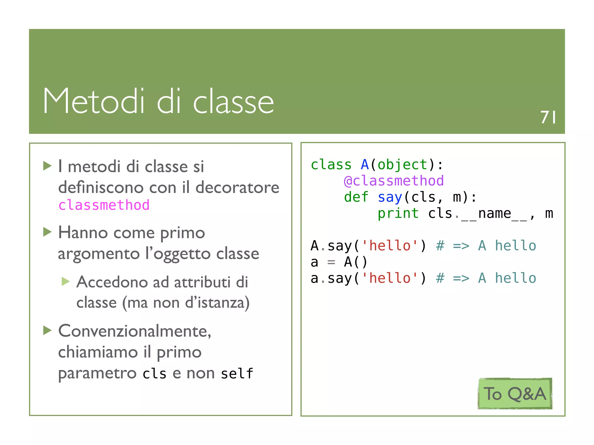 Metodi di classe                                              71

 I metodi di classe si          class A(object):
                                    @classmethod
 deﬁniscono con il decoratore       def say(cls, m):
 classmethod
                                        print cls.__name__, m
 Hanno come primo
                                A.say('hello') # => A hello
 argomento l’oggetto classe     a = A()
   Accedono ad attributi di     a.say('hello') # => A hello
   classe (ma non d’istanza)
 Convenzionalmente,
 chiamiamo il primo
 parametro cls e non self
                                                    To Q&A
 