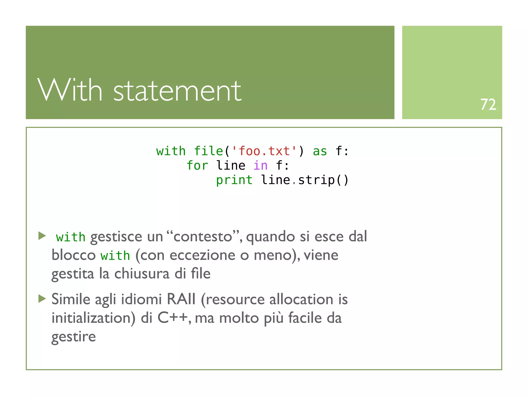 With statement                                     72

                with file('foo.txt') as f:
                    for line in f:
                        print line.strip()



 with gestisce un “contesto”, quando si esce dal
blocco with (con eccezione o meno), viene
gestita la chiusura di ﬁle
Simile agli idiomi RAII (resource allocation is
initialization) di C++, ma molto più facile da
gestire
 