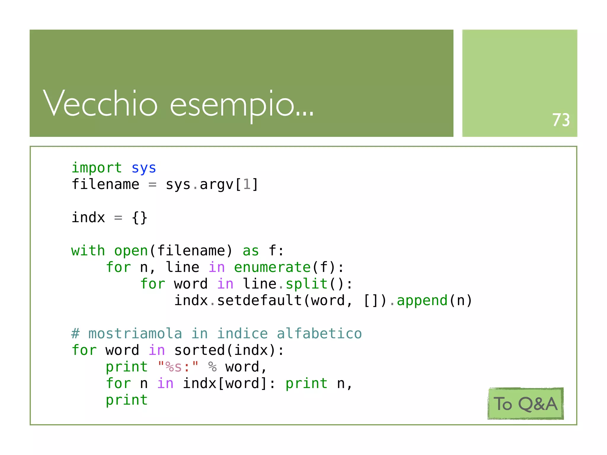 Vecchio esempio...                                      73

 import sys
 filename = sys.argv[1]

 indx = {}

 with open(filename) as f:
     for n, line in enumerate(f):
         for word in line.split():
             indx.setdefault(word, []).append(n)

 # mostriamola in indice alfabetico
 for word in sorted(indx):
     print "%s:" % word,
     for n in indx[word]: print n,
     print                                         To Q&A
 