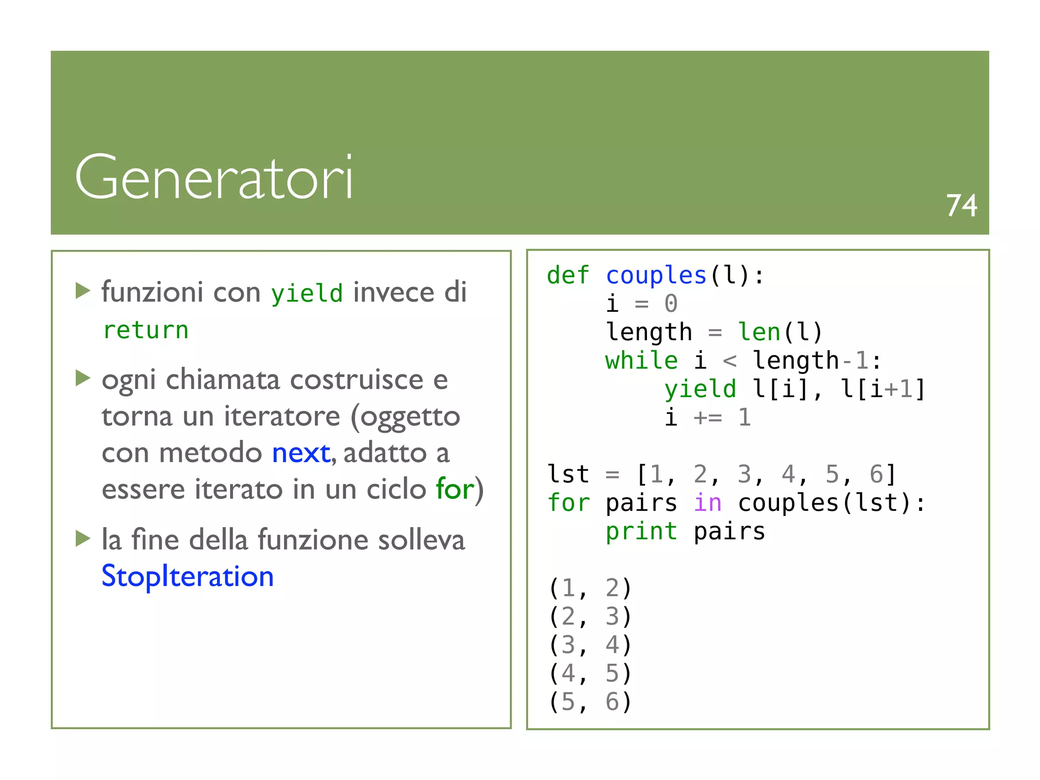 Generatori                                                     74

                                  def couples(l):
funzioni con yield invece di          i = 0
return                                length = len(l)
                                      while i < length-1:
ogni chiamata costruisce e                yield l[i], l[i+1]
torna un iteratore (oggetto               i += 1
con metodo next, adatto a
                                  lst = [1, 2, 3, 4, 5, 6]
essere iterato in un ciclo for)   for pairs in couples(lst):
la ﬁne della funzione solleva         print pairs
StopIteration                     (1,   2)
                                  (2,   3)
                                  (3,   4)
                                  (4,   5)
                                  (5,   6)
 