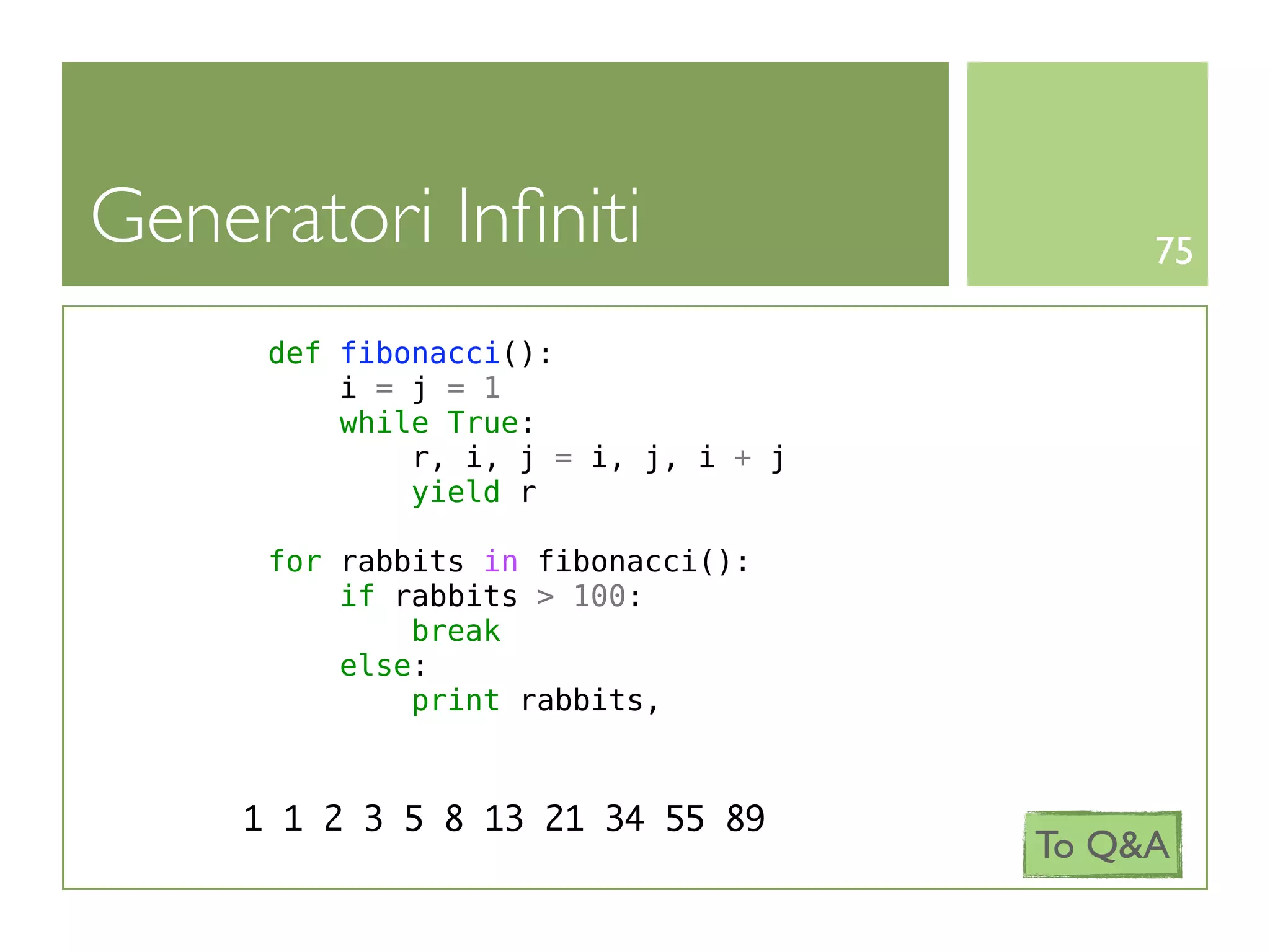 Generatori Inﬁniti                         75

      def fibonacci():
          i = j = 1
          while True:
              r, i, j = i, j, i + j
              yield r

      for rabbits in fibonacci():
          if rabbits > 100:
              break
          else:
              print rabbits,



     1 1 2 3 5 8 13 21 34 55 89
                                      To Q&A
 