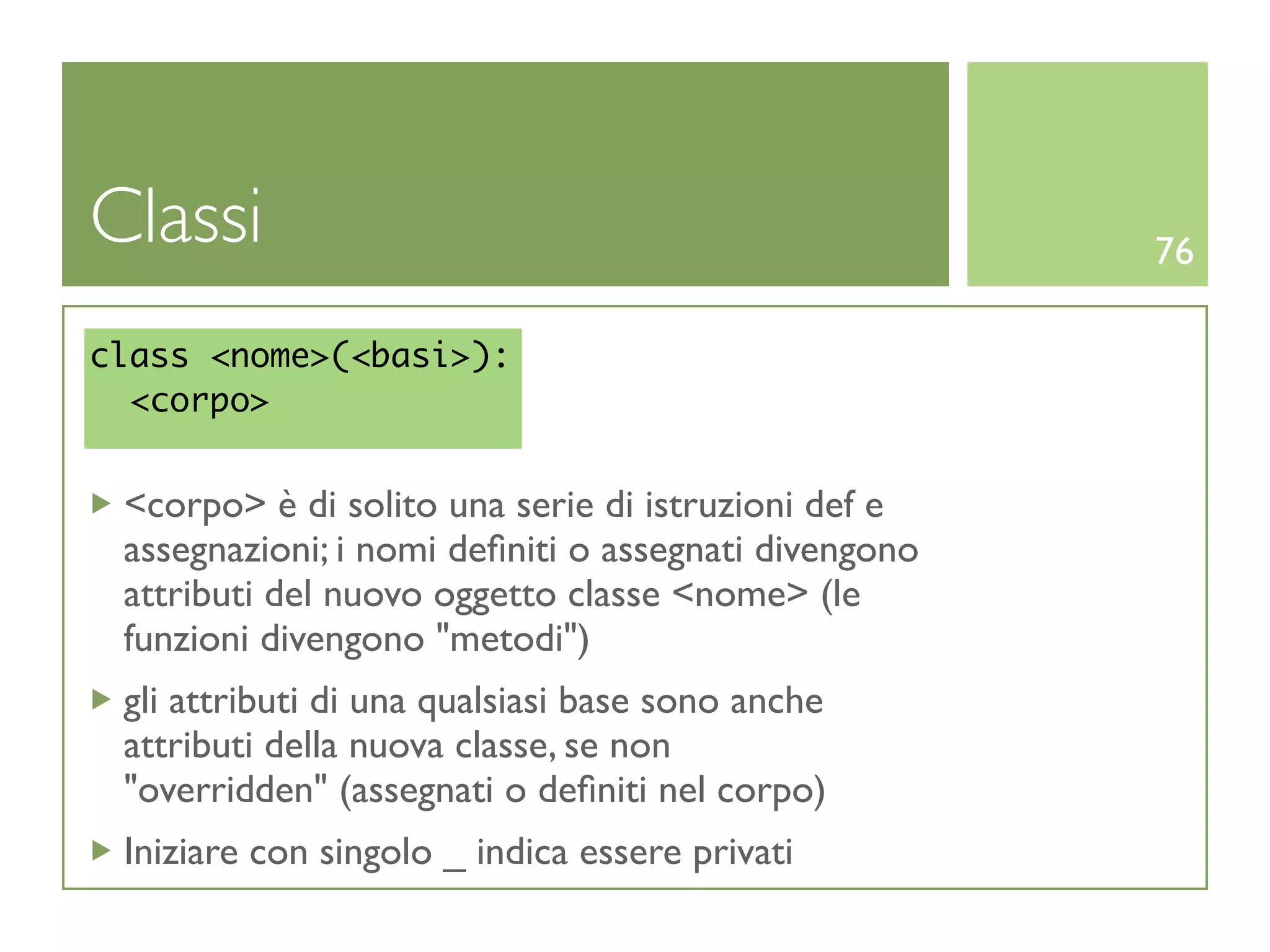 Classi                                                76

class <nome>(<basi>):
  <corpo>


 <corpo> è di solito una serie di istruzioni def e
 assegnazioni; i nomi deﬁniti o assegnati divengono
 attributi del nuovo oggetto classe <nome> (le
 funzioni divengono "metodi")
 gli attributi di una qualsiasi base sono anche
 attributi della nuova classe, se non
 "overridden" (assegnati o deﬁniti nel corpo)
 Iniziare con singolo _ indica essere privati
 