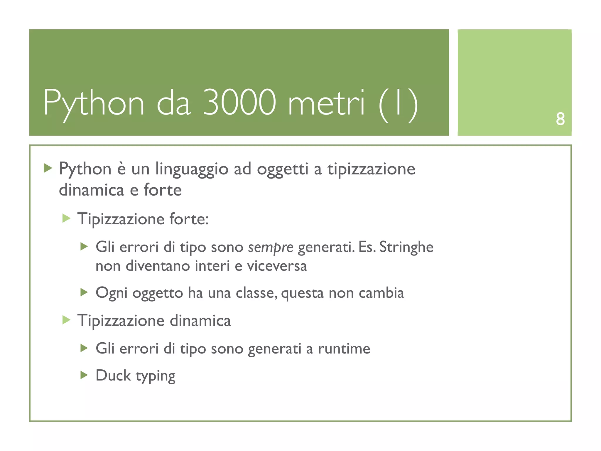Python da 3000 metri (1)                                     8

 Python è un linguaggio ad oggetti a tipizzazione
 dinamica e forte
   Tipizzazione forte:
     Gli errori di tipo sono sempre generati. Es. Stringhe
     non diventano interi e viceversa
     Ogni oggetto ha una classe, questa non cambia
   Tipizzazione dinamica
     Gli errori di tipo sono generati a runtime
     Duck typing
 