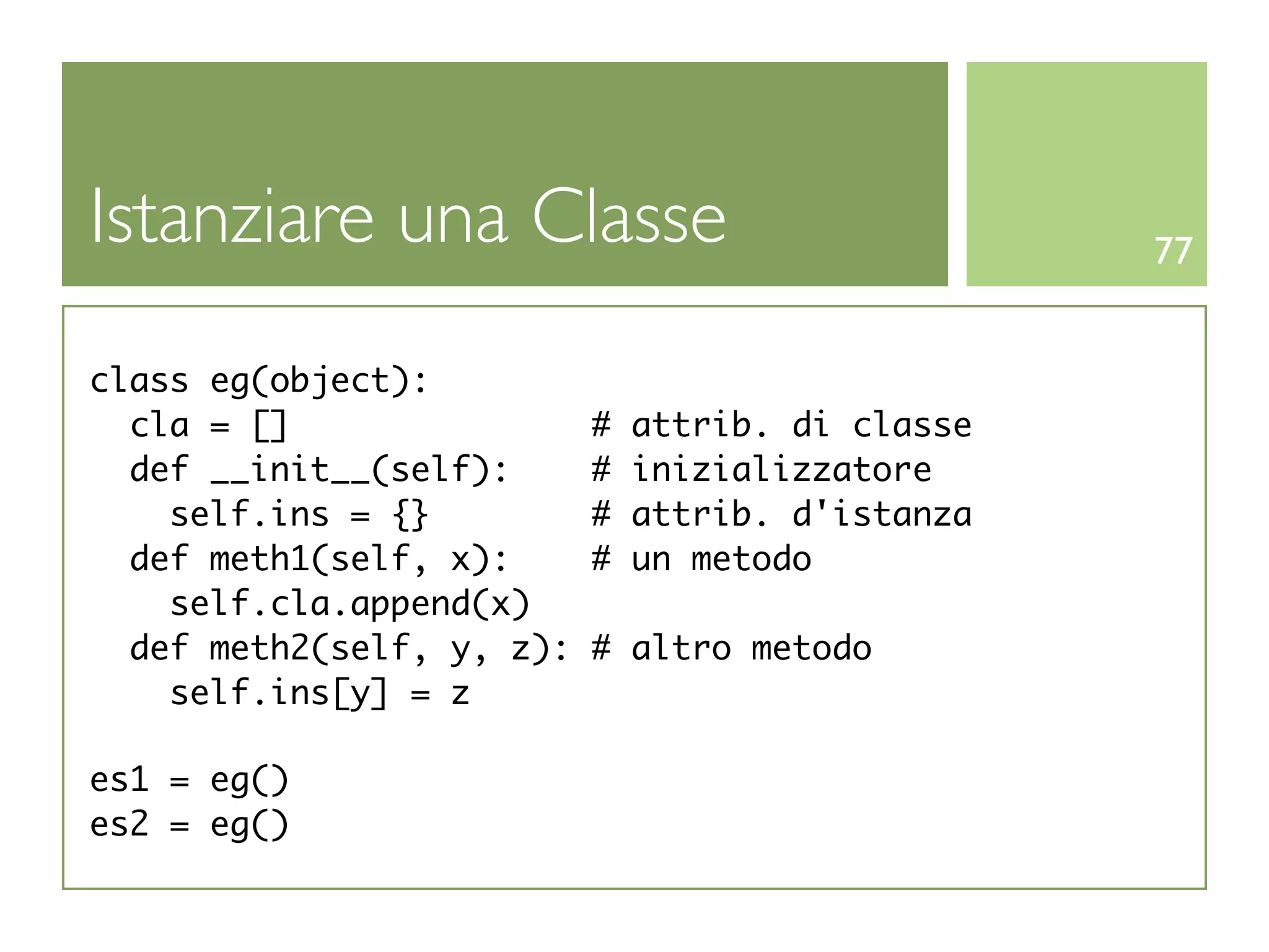 Istanziare una Classe                              77


class eg(object):
  cla = []                 #   attrib. di classe
  def __init__(self):      #   inizializzatore
    self.ins = {}          #   attrib. d'istanza
  def meth1(self, x):      #   un metodo
    self.cla.append(x)
  def meth2(self, y, z):   # altro metodo
    self.ins[y] = z

es1 = eg()
es2 = eg()
 