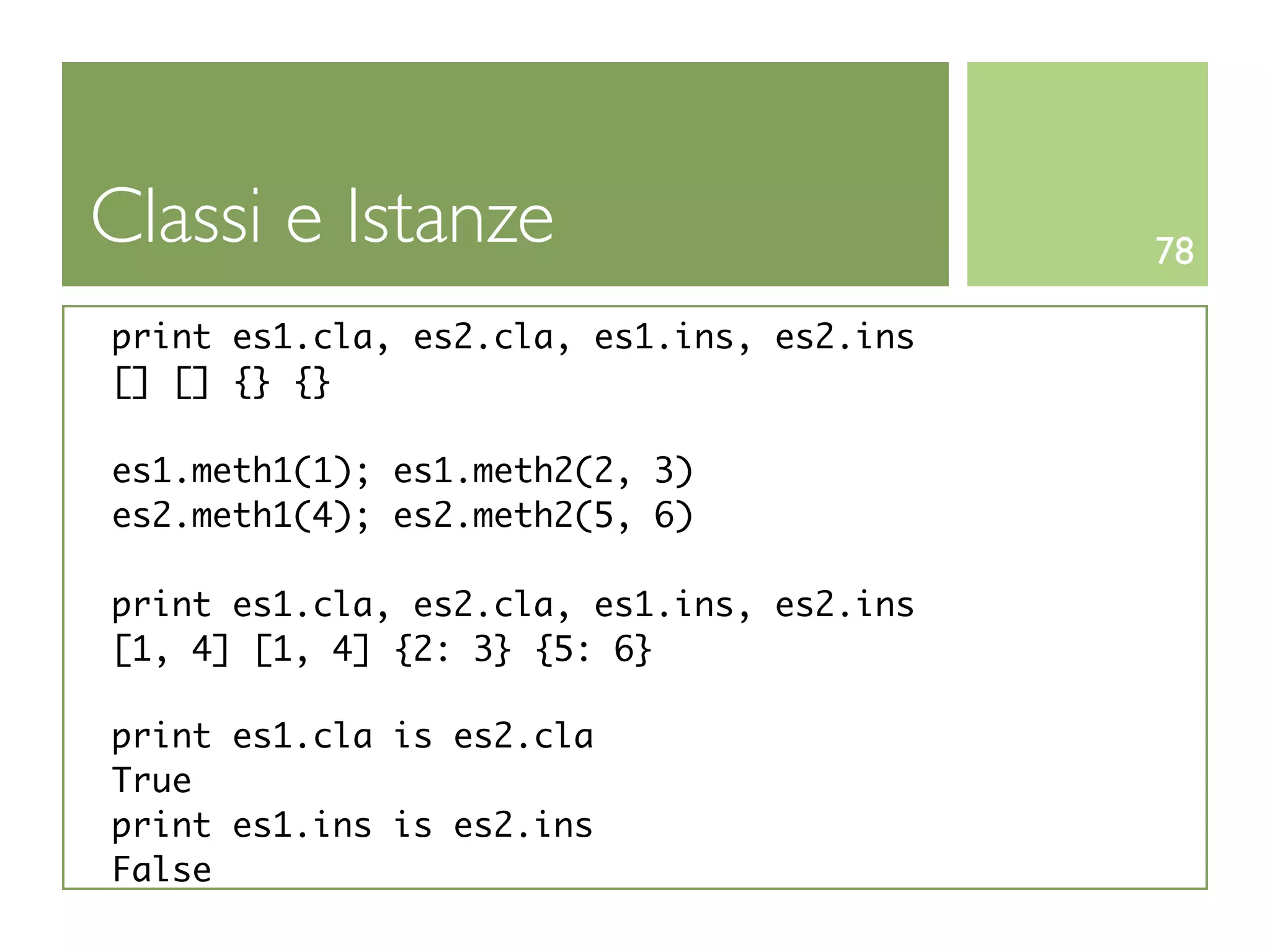 Classi e Istanze                           78

print es1.cla, es2.cla, es1.ins, es2.ins
[] [] {} {}

es1.meth1(1); es1.meth2(2, 3)
es2.meth1(4); es2.meth2(5, 6)

print es1.cla, es2.cla, es1.ins, es2.ins
[1, 4] [1, 4] {2: 3} {5: 6}

print es1.cla is es2.cla
True
print es1.ins is es2.ins
False
 