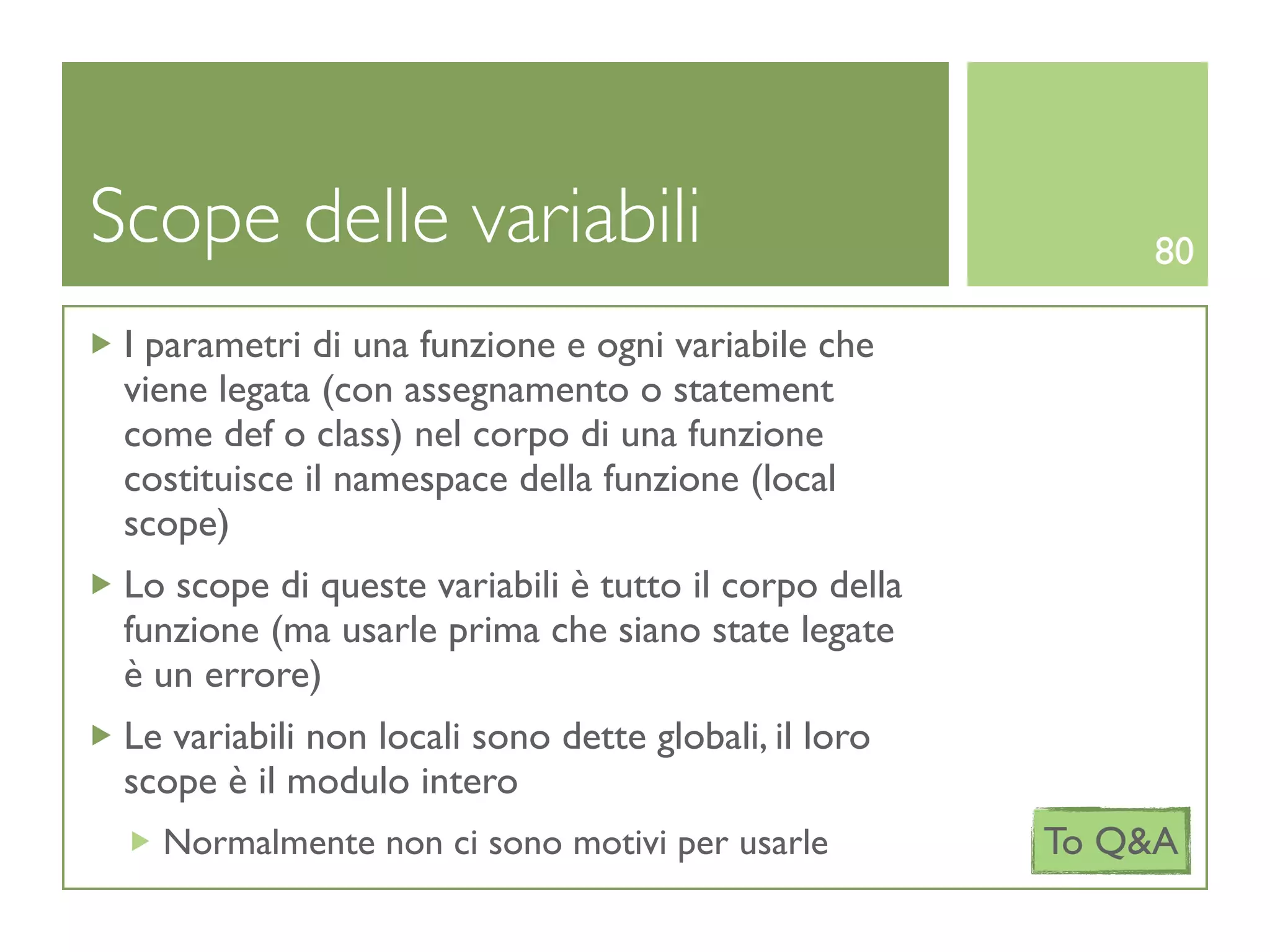 Scope delle variabili                                      80

 I parametri di una funzione e ogni variabile che
 viene legata (con assegnamento o statement
 come def o class) nel corpo di una funzione
 costituisce il namespace della funzione (local
 scope)
 Lo scope di queste variabili è tutto il corpo della
 funzione (ma usarle prima che siano state legate
 è un errore)
 Le variabili non locali sono dette globali, il loro
 scope è il modulo intero
   Normalmente non ci sono motivi per usarle           To Q&A
 