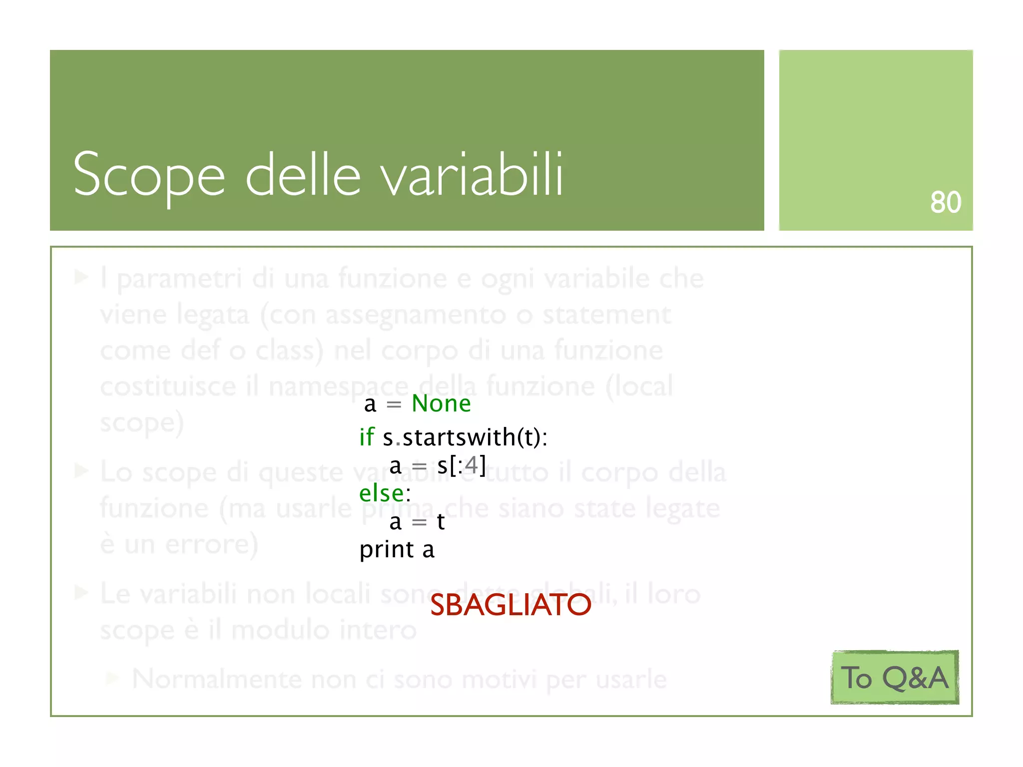 Scope delle variabili                                      80

 I parametri di una funzione e ogni variabile che
 viene legata (con assegnamento o statement
 come def o class) nel corpo di una funzione
 costituisce il namespace None funzione (local
                            della
                       a=
 scope)               if s.startswith(t):
                        a = s[:4]
 Lo scope di queste variabili è tutto il corpo della
                     else:
 funzione (ma usarle prima tche siano state legate
                        a=
 è un errore)        print a
 Le variabili non locali sono dette globali, il loro
                            SBAGLIATO
 scope è il modulo intero
   Normalmente non ci sono motivi per usarle           To Q&A
 