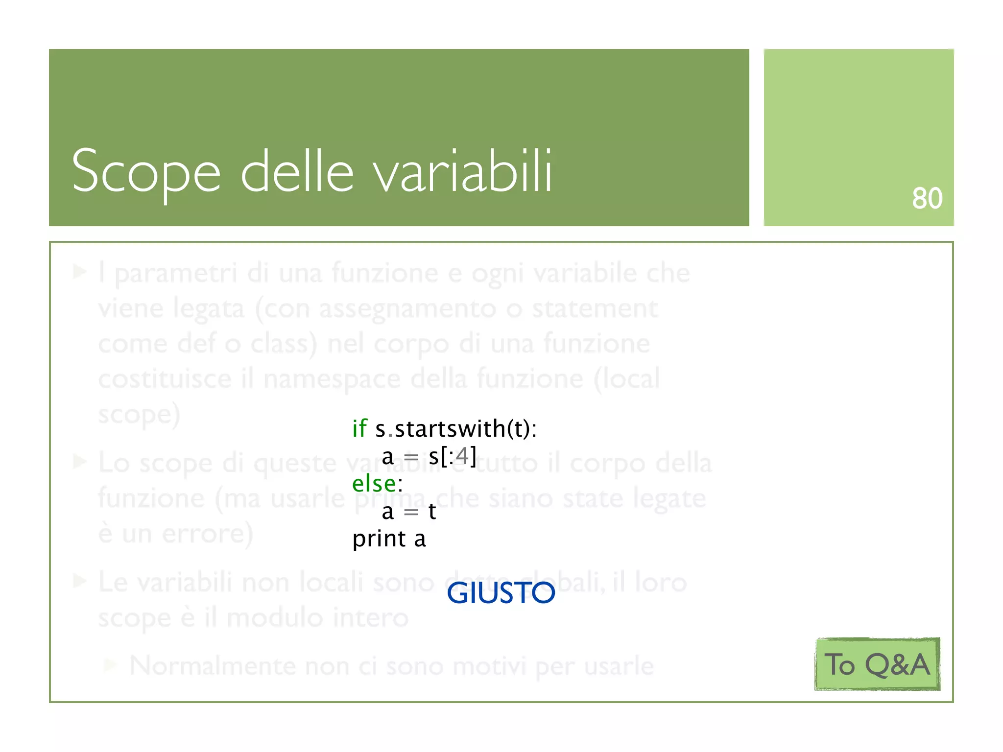 Scope delle variabili                                      80

 I parametri di una funzione e ogni variabile che
 viene legata (con assegnamento o statement
 come def o class) nel corpo di una funzione
 costituisce il namespace della funzione (local
 scope)               if s.startswith(t):
                        a = s[:4]
 Lo scope di queste variabili è tutto il corpo della
                     else:
 funzione (ma usarle prima tche siano state legate
                        a=
 è un errore)        print a
 Le variabili non locali sono dette globali, il loro
                              GIUSTO
 scope è il modulo intero
   Normalmente non ci sono motivi per usarle           To Q&A
 